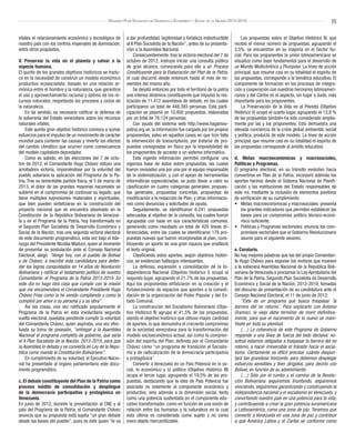 [5]Segundo Plan Socialista de Desarrollo Económico y Social de la Nación 2013-2019
vitales el relacionamiento económico y tecnológico de
nuestro país con los centros imperiales de dominación,
entre otros propósitos.
V. Preservar la vida en el planeta y salvar a la
especie humana.
El quinto de los grandes objetivos históricos se tradu-
ce en la necesidad de construir un modelo económico
productivo ecosocialista, basado en una relación ar-
mónica entre el hombre y la naturaleza, que garantice
el uso y aprovechamiento racional y óptimo de los re-
cursos naturales, respetando los procesos y ciclos de
la naturaleza.
En tal sentido, es necesario ratificar la defensa de
la soberanía del Estado venezolano sobre los recursos
naturales vitales.
Este quinto gran objetivo histórico convoca a sumar
esfuerzos para el impulso de un movimiento de carácter
mundial para contener las causas y revertir los efectos
del cambio climático que ocurren como consecuencia
del modelo capitalista depredador.
Como es sabido, en las elecciones del 7 de octu-
bre de 2012, el Comandante Hugo Chávez obtuvo una
arrolladora victoria, imponiéndose por la voluntad del
pueblo soberano la aplicación del Programa de la Pa-
tria. Tras su lamentable partida física, el 5 de marzo de
2013, el dolor de las grandes mayorías nacionales se
sublimó en el compromiso de continuar su legado, que
tiene múltiples expresiones materiales y espirituales,
que bien pueden sintetizarse en la construcción del
proyecto nacional que se encuentra plasmado en la
Constitución de la República Bolivariana de Venezue-
la y en el Programa de la Patria, hoy transformado en
el Segundo Plan Socialista de Desarrollo Económico y
Social de la Nación, tras una segunda victoria electoral
de este documento programático, esta vez bajo el lide-
razgo del Presidente Nicolás Maduro, quien al momento
de presentar su postulación ante el Consejo Nacional
Electoral, alegó: “Vengo hoy, con el pueblo de Bolívar
y de Chávez, a inscribir esta candidatura para defen-
der los logros conquistados en 14 años de Revolución
Bolivariana y ratificar el testamento político de nuestro
Comandante: el Programa de la Patria 2013-2019. En
este día no hago otra cosa que cumplir con la misión
que me encomendara el Comandante Presidente Hugo
Chávez Frías como la he venido cumpliendo y como la
cumpliré por amor a su persona y a su obra”.
Así las cosas, una vez ratificado popularmente el
Programa de la Patria en esta involuntaria segunda
vuelta electoral, quedaba pendiente cumplir la voluntad
del Comandante Chávez, quien aspiraba, una vez efec-
tuada su toma de posesión, “entregar a la Asamblea
Nacional el programa completo de gobierno, que sería
el II Plan Socialista de la Nación, 2013-2019, para que
la Asamblea lo debata y se convierta en Ley de la Repú-
blica como manda la Constitución Bolivariana”.
En cumplimiento de su voluntad, el Ejecutivo Nacio-
nal ha presentado al órgano parlamentario este docu-
mento programático.
c. El debate constituyente del Plan de la Patria como
proceso inédito de consolidación y despliegue
de la democracia participativa y protagónica en
Venezuela.
En junio de 2012, durante la presentación al CNE y al
país del Programa de la Patria, el Comandante Chávez
anuncia que su propuesta está sujeta “un gran debate
desde las bases del pueblo”, pues es éste quien “le va
a dar profundidad, legitimidad y fortaleza indestructible
al II Plan Socialista de la Nación”, antes de su presenta-
ción a la Asamblea Nacional.
Consecuentemente, tras la victoria electoral del 7 de
octubre de 2012, instruye iniciar una consulta pública
de gran alcance, convocando para ello a un Proceso
Constituyente para la Elaboración del Plan de la Patria,
el cual discurrió desde entonces hasta el mes de no-
viembre del mismo año.
Se desató entonces por todo el territorio de la patria
una intensa dinámica constituyente que impulsó la rea-
lización de 11.412 asambleas de debate, en las cuales
participaron un total de 448.393 personas. Esta parti-
cipación se plasmó en 10.800 propuestas, elaboradas
por un total de 76.124 personas.
Con ayuda del sistema web http://www.hagamos-
patria.org.ve, la información fue cargada por los propios
proponentes, salvo en aquellos casos en que hizo falta
la intervención de transcriptores, por tratarse de pro-
puestas consignadas en físico por la imposibilidad de
los proponentes de acceder a un sistema informático.
Esta ingente información permitió configurar una
vigorosa base de datos sobre propuestas, las cuales
fueron revisadas una por una por el equipo responsable
de la sistematización, y con el apoyo de herramientas
informáticas especializadas, se pudo llevar a cabo su
clasificación en cuatro categorías generales: propues-
tas generales, propuestas concretas, propuestas de
modificación a la redacción de Plan, y otras informacio-
nes como denuncias y solicitudes de ayuda.
Seguidamente, se identificaron 6.241 propuestas
adecuadas al objetivo de la consulta, las cuales fueron
agrupadas con base en sus características comunes,
generando como resultado un total de 428 líneas di-
ferenciadas, entre las cuales se identificaron 178 pro-
puestas nuevas que fueron incorporadas al plan, cons-
tituyendo un aporte de una gran riqueza que enalteció
el texto original.
Clasificando estos aportes, según objetivos históri-
cos, se evidencian hallazgos interesantes.
La defensa, expansión y consolidación de la In-
dependencia Nacional (Objetivo Histórico I) ocupó el
segundo lugar, agrupando el 21,7% de las propuestas.
Aquí los proponentes enfatizaron en la creación y el
fortalecimiento de espacios que aporten a la consoli-
dación de la organización del Poder Popular y del Es-
tado Comunal.
La construcción del Socialismo Bolivariano (Obje-
tivo Histórico II) agrupa el 41,5% de las propuestas,
siendo el objetivo histórico que obtuvo mayor cantidad
de aportes, lo que demuestra el creciente compromiso
de la sociedad venezolana para la transformación del
modelo socioeconómico actual, así como la compren-
sión del espíritu del Plan, definido por el Comandante
Chávez como “un programa de transición al Socialis-
mo y de radicalización de la democracia participativa
y protagónica”.
Convertir a Venezuela en un País Potencia en lo so-
cial, lo económico y lo político (Objetivo Histórico III)
ocupa el tercer lugar, agrupando el 19,5% de las pro-
puestas, destacando que la idea de País Potencia fue
asociada no solamente al componente económico y
productivo, sino además a la dimensión social, tanto
como una potencia sustentada en el componente edu-
cativo transformador, como en función de una visión de
relación entre los humanos y la naturaleza en la cual
esta última es considerada como sujeto y no como
mero objeto mercantilizable.
Las propuestas sobre el Objetivo Histórico IV, que
recibió el menor número de propuestas, agrupando el
3,5%, se encuentran en su mayoría en el Sector So-
cial. Para los proponentes la unión latinoamericana se
visualiza como base fundamental para el desarrollo de
un Mundo Multicéntrico y Pluripolar. La línea de acción
principal, que resume casi en su totalidad el espíritu de
las propuestas, corresponde a la temática educativa. El
componente de formación en los procesos de integra-
ción y cooperación con nuestros hermanos latinoameri-
canos y del Caribe es el aspecto, sin lugar a duda, más
importante para los proponentes.
La Preservación de la Vida en el Planeta (Objetivo
Histórico V) ocupó el cuarto lugar, agrupando el 13,8 %
de las propuestas también ha sido considerado amplia-
mente por las y los proponentes. Esto demuestra una
elevada conciencia de la crisis global ambiental, social
y política, producto de este modelo. La línea de acción
principal, que resume casi en su totalidad el espíritu de
las propuestas corresponde al ámbito educativo.
d. Metas macroeconómicas y macrosociales,
Políticas y Programas.
El programa electoral, en su tránsito evolutivo hacia
convertirse en Plan de la Patria, incorporó además los
aportes hechos desde el Sistema Nacional de Planifi-
cación y las instituciones del Estado responsables de
este rol, mediante la inclusión de elementos positivos
de verificación de su cumplimiento:
•	 Metas macroeconómicas y macrosociales: presenta
los grandes indicadores que permiten establecer las
bases para un compromiso político técnico-econó-
mico suficiente.
•	 Políticas y Programas sectoriales: enuncia los com-
promisos sectoriales que el Gobierno Revolucionario
asume para el siguiente sexenio.
e. Corolario.
No hay mejores palabras que las del propio Comandan-
te Hugo Chávez para exponer los motivos que mueven
a la soberana Asamblea Nacional de la República Boli-
variana de Venezuela a proclamar la Ley Aprobatoria del
Plan de la Patria, Segundo Plan Socialista de Desarrollo
Económico y Social de la Nación, 2013-2019, tomadas
del discurso de presentación de su candidatura ante el
Consejo Nacional Electoral, el 11 de junio de 2012:
“Este es un programa que busca traspasar ´la
barrera del no retorno´. Para explicarlo con Antonio
Gramsci, lo viejo debe terminar de morir definitiva-
mente, para que el nacimiento de lo nuevo se mani-
fieste en toda su plenitud.
(…) La coherencia de este Programa de Gobierno
responde a una línea de fuerza del todo decisiva: no-
sotros estamos obligados a traspasar la barrera del no
retorno, a hacer irreversible el tránsito hacia el socia-
lismo. Ciertamente es difícil precisar cuándo despun-
tará tan grandioso horizonte, pero debemos desplegar
esfuerzos sensibles y bien dirigidos, para decirlo con
Bolívar, en función de su advenimiento.
(…) Sólo por el rumbo y el camino de la Revolu-
ción Bolivariana seguiremos triunfando, seguiremos
venciendo, seguiremos garantizando y construyendo la
independencia nacional y el socialismo en Venezuela, y
convirtiendo nuestro país en una potencia para la vida,
y contribuyendo a crear la gran potencia suramericana
a Latinoamérica, como una zona de paz. Tenemos que
convertir a Venezuela en una zona de paz y contribuir
a que América Latina y el Caribe se conforme como
 