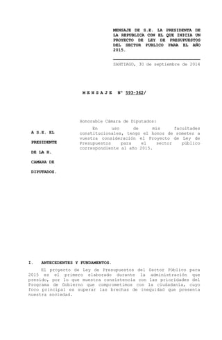 MENSAJE DE S.E. LA PRESIDENTA DE 
LA REPUBLICA CON EL QUE INICIA UN 
PROYECTO DE LEY DE PRESUPUESTOS 
DEL SECTOR PUBLICO PARA EL AÑO 
2015. 
__________________________________ 
SANTIAGO, 30 de septiembre de 2014 
M E N S A J E Nº 593-362/ 
Honorable Cámara de Diputados: 
En uso de mis facultades 
constitucionales, tengo el honor de someter a 
vuestra consideración el Proyecto de Ley de 
Presupuestos para el sector público 
correspondiente al año 2015. 
A S.E. EL 
PRESIDENTE 
DE LA H. 
CAMARA DE 
DIPUTADOS. 
I. ANTECEDENTES Y FUNDAMENTOS. 
El proyecto de Ley de Presupuestos del Sector Público para 
2015 es el primero elaborado durante la administración que 
presido, por lo que muestra consistencia con las prioridades del 
Programa de Gobierno que comprometimos con la ciudadanía, cuyo 
foco principal es superar las brechas de inequidad que presenta 
nuestra sociedad. 
 