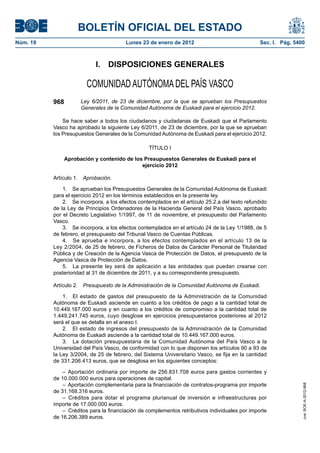 BOLETÍN OFICIAL DEL ESTADO
Núm. 19	 Lunes 23 de enero de 2012	 Sec. I. Pág. 5400
I.  DISPOSICIONES GENERALES
COMUNIDAD AUTÓNOMA DEL PAÍS VASCO
968 Ley 6/2011, de 23 de diciembre, por la que se aprueban los Presupuestos
Generales de la Comunidad Autónoma de Euskadi para el ejercicio 2012.
Se hace saber a todos los ciudadanos y ciudadanas de Euskadi que el Parlamento
Vasco ha aprobado la siguiente Ley 6/2011, de 23 de diciembre, por la que se aprueban
los Presupuestos Generales de la Comunidad Autónoma de Euskadi para el ejercicio 2012.
TÍTULO I
Aprobación y contenido de los Presupuestos Generales de Euskadi para el
ejercicio 2012
Artículo 1.  Aprobación.
1.  Se aprueban los Presupuestos Generales de la Comunidad Autónoma de Euskadi
para el ejercicio 2012 en los términos establecidos en la presente ley.
2.  Se incorpora, a los efectos contemplados en el artículo 25.2.a del texto refundido
de la Ley de Principios Ordenadores de la Hacienda General del País Vasco, aprobado
por el Decreto Legislativo 1/1997, de 11 de noviembre, el presupuesto del Parlamento
Vasco.
3.  Se incorpora, a los efectos contemplados en el artículo 24 de la Ley 1/1988, de 5
de febrero, el presupuesto del Tribunal Vasco de Cuentas Públicas.
4.  Se aprueba e incorpora, a los efectos contemplados en el artículo 13 de la
Ley 2/2004, de 25 de febrero, de Ficheros de Datos de Carácter Personal de Titularidad
Pública y de Creación de la Agencia Vasca de Protección de Datos, el presupuesto de la
Agencia Vasca de Protección de Datos.
5.  La presente ley será de aplicación a las entidades que puedan crearse con
posterioridad al 31 de diciembre de 2011, y a su correspondiente presupuesto.
Artículo 2.  Presupuesto de la Administración de la Comunidad Autónoma de Euskadi.
1.  El estado de gastos del presupuesto de la Administración de la Comunidad
Autónoma de Euskadi asciende en cuanto a los créditos de pago a la cantidad total de
10.449.167.000 euros y en cuanto a los créditos de compromiso a la cantidad total de
1.449.241.745 euros, cuyo desglose en ejercicios presupuestarios posteriores al 2012
será el que se detalla en el anexo I.
2.  El estado de ingresos del presupuesto de la Administración de la Comunidad
Autónoma de Euskadi asciende a la cantidad total de 10.449.167.000 euros.
3.  La dotación presupuestaria de la Comunidad Autónoma del País Vasco a la
Universidad del País Vasco, de conformidad con lo que disponen los artículos 90 a 93 de
la Ley 3/2004, de 25 de febrero, del Sistema Universitario Vasco, se fija en la cantidad
de 331.206.413 euros, que se desglosa en los siguientes conceptos:
– Aportación ordinaria por importe de 256.831.708 euros para gastos corrientes y
de 10.000.000 euros para operaciones de capital.
– Aportación complementaria para la financiación de contratos-programa por importe
de 31.168.316 euros.
– Créditos para dotar el programa plurianual de inversión e infraestructuras por
importe de 17.000.000 euros.
–  Créditos para la financiación de complementos retributivos individuales por importe
de 16.206.389 euros.
cve:BOE-A-2012-968
 