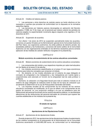 BOLETÍN OFICIAL DEL ESTADO
Núm. 19	 Lunes 23 de enero de 2012	 Sec. I. Pág. 5412
Artículo 24.  Créditos de haberes pasivos.
1.  Las pensiones y otros derechos de carácter pasivo se harán efectivos en los
supuestos y cuantías que procedan de conformidad con lo dispuesto en la normativa
específica vigente.
2.  Las pensiones por haberes pasivos devengadas en aplicación del Decreto
Legislativo 1/1986, de 13 de mayo, por el personal que hubiere cubierto los periodos de
carencia exigidos no experimentarán incremento alguno respecto a los vigentes a 31 de
diciembre de 2011.
Artículo 25.  Suspensión de acuerdos.
Con efecto 1 de enero de 2012 se suspenden parcialmente todos los acuerdos,
convenios y/o pactos firmados por la Administración general de la Comunidad Autónoma
del País Vasco, sus organismos autónomos, los entes públicos de derecho privado, las
sociedades públicas y las fundaciones y consorcios del sector público de la Comunidad
Autónoma con las organizaciones sindicales en los términos necesarios para la correcta
aplicación de las medidas de carácter retributivo recogidas en la presente ley.
CAPÍTULO IV
Módulo económico de sostenimiento de los centros educativos concertados
Artículo 26.  Modulo económico de sostenimiento de los centros educativos concertados.
1.  Los componentes del módulo y sus respectivos importes por cada nivel educativo
son los fijados en el anexo IV de esta ley.
2.  Los módulos económicos especificados en el anexo IV son topes económicos
máximos para todos los conceptos que componen el módulo.
3.  No obstante, en los niveles afectados por el sistema de pago delegado el
concepto de antigüedad a los trabajadores y las trabajadoras por cuenta ajena y
cooperativistas será abonado en función de la antigüedad real de cada profesor o
profesora.
Asimismo, la cotización a la Seguridad Social para todo el colectivo incluido en el
sistema de pago delegado se realizará sobre la base de los tipos de cotización que
anualmente se determinen en la Ley de Presupuestos Generales del Estado.
4.  Los importes anuales de los componentes de los módulos de los centros
educativos concertados se modificarán, en lo que se refiere a los componentes de los
gastos de personal, en una proporción análoga a la que se establezca para las
retribuciones del personal funcionario de los centros educativos públicos, no asumiéndose
alteraciones de las retribuciones del personal derivadas de convenios que superen las
cuantías establecidas en los módulos de la presente ley.
TÍTULO III
El estado de ingresos
CAPÍTULO I
Aportaciones de las Diputaciones Forales
Artículo 27.  Aportaciones de las diputaciones forales.
Durante el ejercicio 2012, las aportaciones de las diputaciones forales al sostenimiento
de los créditos consignados en el presupuesto de la Administración de la Comunidad
Autónoma ascenderán a 8.495.680.208 euros, de conformidad con la metodología
cve:BOE-A-2012-968
 