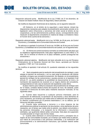BOLETÍN OFICIAL DEL ESTADO
Núm. 19	 Lunes 23 de enero de 2012	 Sec. I. Pág. 5439
Disposición adicional quinta.  Modificación de la Ley 7/1993, de 21 de diciembre, de
Creación de Osalan-Instituto Vasco de Seguridad y Salud Laborales.
Se modifica la disposición final tercera de la citada ley, con la siguiente redacción:
«El Gobierno, en el ámbito de la seguridad y salud laboral, dictará las
disposiciones necesarias para adaptar el procedimiento sancionador previsto en la
legislación sobre infracciones y sanciones del orden social al ámbito de las
cooperativas y de las administraciones publicas vascas, correspondiendo dictar
resolución al departamento competente en materia de trabajo o al Gobierno Vasco
en función de la cuantía de las sanciones.»
Disposición adicional sexta.  Modificación de la Ley 14/1994, de 30 de junio, de Control
Económico y Contabilidad de la Comunidad Autónoma de Euskadi.
Se adiciona un apartado 5 al artículo 27 de la Ley 14/1994, de 30 de junio de Control
Económico y Contabilidad de la Comunidad Autónoma de Euskadi, con el siguiente texto:
«5.  El informe de control económico-normativo se emitirá dentro del plazo que
se establezca reglamentariamente. Este plazo reglamentario no será inferior a 15
días. De no emitirse el informe en el plazo señalado, podrán proseguirse las
actuaciones.»
Disposición adicional séptima.  Modificación del texto refundido de la Ley de Principios
Ordenadores de la Hacienda General del País Vasco, aprobada por Decreto
Legislativo 1/1997, de 11 de noviembre.
Se modifica el apartado 4 del artículo 53, quedando redactado en los siguientes
términos:
«4.  Será competente para la resolución del procedimiento de reintegro y para
adoptar la decisión de revocación, y en su caso exigir la devolución del importe
percibido, el órgano que concedió la subvención. No obstante, en el procedimiento
general de reintegro de las subvenciones o ayudas previsto en el apartado 8 del
artículo 51, se podrá establecer la posibilidad de desconcentrar el inicio y la
tramitación del expediente de reversión en un órgano distinto del concedente,
correspondiendo en todo caso la resolución del expediente a este último.
El plazo máximo para notificar la resolución del procedimiento de reintegro será
de 12 meses, contados desde la fecha del acuerdo de inicio. No obstante, podrá
suspender el transcurso de dicho plazo mediante resolución motivada, en los
siguientes casos:
a)  Cuando deba requerirse a cualquier persona interesada, para la
subsanación de deficiencias, la aportación de documentos y otros elementos de
juicio necesarios, por el tiempo que medie entre la notificación del requerimiento y
su efectivo cumplimiento por la persona destinataria o, en su defecto, por el
transcurso del plazo concedido.
b)  Cuando deba solicitarse a terceros o a otros órganos de las
administraciones públicas la aportación de documentos y otros elementos de juicio
necesarios, por el tiempo que medie entre la petición, que deberá comunicarse a
las personas interesadas, y la recepción de la información o documentos
solicitados, que igualmente deberá serles comunicada. Este plazo de suspensión
no podrá exceder en ningún caso de tres meses.
c)  Cuando deba obtenerse un pronunciamiento previo y preceptivo de un
órgano de las Comunidades Europeas, por el tiempo que medie entre la petición,
que habrá de comunicarse a las personas interesadas, y la notificación del
pronunciamiento a la administración instructora, que también deberá serles
comunicada.
cve:BOE-A-2012-968
 