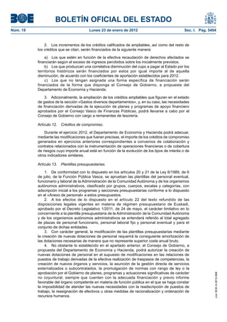 BOLETÍN OFICIAL DEL ESTADO
Núm. 19	 Lunes 23 de enero de 2012	 Sec. I. Pág. 5404
2.  Los incrementos de los créditos calificados de ampliables, así como del resto de
los créditos que se citan, serán financiados de la siguiente manera:
a)  Los que estén en función de la efectiva recaudación de derechos afectados se
financiarán según el exceso de ingresos percibidos sobre los inicialmente previstos.
b)  Los que produzcan una correlativa disminución del cupo a pagar al Estado por los
territorios históricos serán financiados por estos por igual importe al de aquella
disminución, de acuerdo con los coeficientes de aportación establecidos para 2012.
c)  Los que no tengan asignada una forma específica de financiación serán
financiados de la forma que disponga el Consejo de Gobierno, a propuesta del
Departamento de Economía y Hacienda.
3.  Adicionalmente, la ampliación de los créditos ampliables que figuran en el estado
de gastos de la sección «Gastos diversos departamentos», y, en su caso, las necesidades
de financiación derivadas de la ejecución de planes y programas de apoyo financiero
aprobados por el Consejo Vasco de Finanzas Públicas, podrá llevarse a cabo por el
Consejo de Gobierno con cargo a remanentes de tesorería.
Artículo 12.  Créditos de compromiso.
Durante el ejercicio 2012, el Departamento de Economía y Hacienda podrá adecuar,
mediante las modificaciones que fueran precisas, el importe de los créditos de compromiso
generados en ejercicios anteriores correspondientes a convenios de colaboración y
contratos relacionados con la instrumentación de operaciones financieras o de cobertura
de riesgos cuyo importe anual esté en función de la evolución de los tipos de interés o de
otros indicadores similares.
Artículo 13.  Plantillas presupuestarias.
1.  De conformidad con lo dispuesto en los artículos 20 y 21 de la Ley 6/1989, de 6
de julio, de la Función Pública Vasca, se aprueban las plantillas del personal eventual,
funcionario y laboral de la Administración de la Comunidad Autónoma y de los organismos
autónomos administrativos, clasificado por grupos, cuerpos, escalas y categorías, con
adscripción inicial a los programas y secciones presupuestarias conforme a lo dispuesto
en el «Anexo de personal» a estos presupuestos.
2.  A los efectos de lo dispuesto en el artículo 22 del texto refundido de las
disposiciones legales vigentes en materia de régimen presupuestario de Euskadi,
aprobado por el Decreto Legislativo 1/2011, de 24 de mayo, el carácter limitativo en lo
concerniente a la plantilla presupuestaria de la Administración de la Comunidad Autónoma
y de los organismos autónomos administrativos se entenderá referido al total agregado
de plazas de personal funcionario, personal laboral fijo y personal eventual y para el
conjunto de dichas entidades.
3.  Con carácter general, la modificación de las plantillas presupuestarias mediante
la creación de nuevas dotaciones de personal requerirá la consiguiente amortización de
las dotaciones necesarias de manera que no represente superior coste anual bruto.
4.  No obstante lo establecido en el apartado anterior, el Consejo de Gobierno, a
propuesta del Departamento de Economía y Hacienda, podrá autorizar la creación de
nuevas dotaciones de personal en el supuesto de modificaciones en las relaciones de
puestos de trabajo derivadas de la efectiva realización de traspasos de competencias, la
creación de nuevos órganos y servicios, la asunción de la gestión directa de servicios
externalizados o subcontratados, la promulgación de normas con rango de ley o la
aprobación por el Gobierno de planes, programas y actuaciones significativas de carácter
no coyuntural, siempre que cuenten con la adecuada financiación y previo informe
favorable del órgano competente en materia de función pública en el que se haga constar
la imposibilidad de atender las nuevas necesidades con la readscripción de puestos de
trabajo, la reasignación de efectivos u otras medidas de racionalización y ordenación de
recursos humanos.
cve:BOE-A-2012-968
 