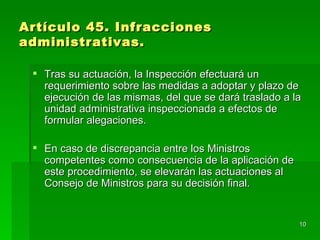 Artículo 45. Infracciones
administrativas.

  Tras su actuación, la Inspección efectuará un
   requerimiento sobre las medidas a adoptar y plazo de
   ejecución de las mismas, del que se dará traslado a la
   unidad administrativa inspeccionada a efectos de
   formular alegaciones.

  En caso de discrepancia entre los Ministros
   competentes como consecuencia de la aplicación de
   este procedimiento, se elevarán las actuaciones al
   Consejo de Ministros para su decisión final.


                                                        10
 