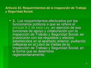 Artículo 43. Requerimientos de la Inspección de Trabajo
y Seguridad Social.


   3. Los requerimientos efectuados por los
    funcionarios públicos a que se refiere el
    artículo 9.2 de esta Ley, en ejercicio de sus
    funciones de apoyo y colaboración con la
    Inspección de Trabajo y Seguridad Social, se
    practicarán con los requisitos y efectos
    establecidos en el apartado anterior, pudiendo
    reflejarse en el Libro de Visitas de la
    Inspección de Trabajo y Seguridad Social, en
    la forma que se determine
    reglamentariamente.

                                                      5
 