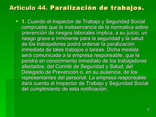 Artículo 44. Paralización de trabajos.

  1. Cuando el Inspector de Trabajo y Seguridad Social
   compruebe que la inobservancia de la normativa sobre
   prevención de riesgos laborales implica, a su juicio, un
   riesgo grave e inminente para la seguridad y la salud
   de los trabajadores podrá ordenar la paralización
   inmediata de tales trabajos o tareas. Dicha medida
   será comunicada a la empresa responsable, que la
   pondrá en conocimiento inmediato de los trabajadores
   afectados, del Comité de Seguridad y Salud, del
   Delegado de Prevención o, en su ausencia, de los
   representantes del personal. La empresa responsable
   dará cuenta al Inspector de Trabajo y Seguridad Social
   del cumplimiento de esta notificación.


                                                          6
 