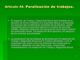 Artículo 44. Paralización de trabajos.



  El Inspector de Trabajo y Seguridad Social dará traslado de su
   decisión de forma inmediata a la autoridad laboral. La empresa,
   sin perjuicio del cumplimiento inmediato de tal decisión, podrá
   impugnarla ante la autoridad laboral en el plazo de tres días
   hábiles, debiendo resolverse tal impugnación en el plazo máximo
   de veinticuatro horas. Tal resolución será ejecutiva, sin perjuicio
   de los recursos que procedan.

  La paralización de los trabajos se levantará por la Inspección de
   Trabajo y Seguridad Social que la hubiera decretado, o por el
   empresario tan pronto como se subsanen las causas que la
   motivaron, debiendo, en este último caso, comunicarlo
   inmediatamente a la Inspección de Trabajo y Seguridad Social.


                                                                         7
 
