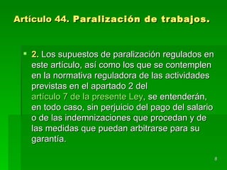 Artículo 44. Paralización de trabajos.


  2. Los supuestos de paralización regulados en
   este artículo, así como los que se contemplen
   en la normativa reguladora de las actividades
   previstas en el apartado 2 del
   artículo 7 de la presente Ley, se entenderán,
   en todo caso, sin perjuicio del pago del salario
   o de las indemnizaciones que procedan y de
   las medidas que puedan arbitrarse para su
   garantía.

                                                      8
 