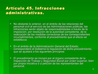 Artículo 45. Infracciones
administrativas.

  No obstante lo anterior, en el ámbito de las relaciones del
   personal civil al servicio de las Administraciones públicas, las
   infracciones serán objeto de responsabilidades a través de la
   imposición, por resolución de la autoridad competente, de la
   realización de las medidas correctoras de los correspondientes
   incumplimientos, conforme al procedimiento que al efecto se
   establezca.

  En el ámbito de la Administración General del Estado,
   corresponderá al Gobierno la regulación de dicho procedimiento,
   que se ajustará a los siguientes principios:

  El procedimiento se iniciará por el órgano competente de la
   Inspección de Trabajo y Seguridad Social por orden superior, bien
   por propia iniciativa o a petición de los representantes del
   personal.
                                                                      9
 