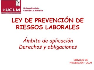 LEY DE PREVENCIÓN DE
RIESGOS LABORALES
Ámbito de aplicación
Derechos y obligaciones
SERVICIO DE
PREVENCIÓN - UCLM
 