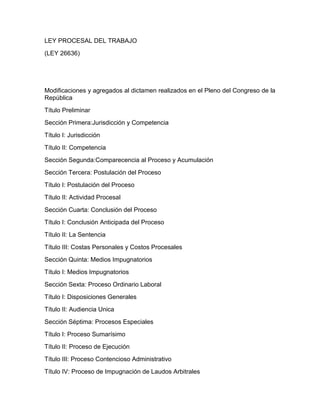 LEY PROCESAL DEL TRABAJO
(LEY 26636)
Modificaciones y agregados al dictamen realizados en el Pleno del Congreso de la
República
Título Preliminar
Sección Primera:Jurisdicción y Competencia
Título I: Jurisdicción
Título II: Competencia
Sección Segunda:Comparecencia al Proceso y Acumulación
Sección Tercera: Postulación del Proceso
Título I: Postulación del Proceso
Título II: Actividad Procesal
Sección Cuarta: Conclusión del Proceso
Título I: Conclusión Anticipada del Proceso
Título II: La Sentencia
Título III: Costas Personales y Costos Procesales
Sección Quinta: Medios Impugnatorios
Título I: Medios Impugnatorios
Sección Sexta: Proceso Ordinario Laboral
Título I: Disposiciones Generales
Título II: Audiencia Unica
Sección Séptima: Procesos Especiales
Título I: Proceso Sumarísimo
Título II: Proceso de Ejecución
Título III: Proceso Contencioso Administrativo
Título IV: Proceso de Impugnación de Laudos Arbitrales
 