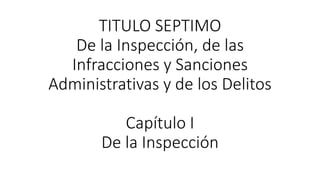 TITULO SEPTIMO
De la Inspección, de las
Infracciones y Sanciones
Administrativas y de los Delitos
Capítulo I
De la Inspección
 