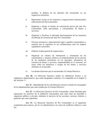 posibles, la defensa de los derechos del consumidor en sus
respectivos territorios;
i) Representar el país en las reuniones y negociaciones internacionales
sobre protección del consumidor;
j) Organizar y dirigir el trámite de conciliación previa por ante Pro
Consumidor, entre proveedores y consumidores de bienes y
servicios;
k) Organizar y fiscalizar el adecuado funcionamiento de las instancias
de arbitraje de consumo por ante Pro Consumidor;
l) Procurar asistencia o representación legal a aquellos consumidores y
usuarios que la requieran en sus reclamaciones ante los órganos
reguladores sectoriales;
m) Elaborar el plan general de inspecciones;
n) Organizar un sistema de información y orientación de los
consumidores y usuarios relativos al comportamiento de los precios
de los productos prioritarios en los mercados, alternativas de
consumo de bienes y servicios, responsabilidad en el consumo, así
como sobre los beneficios o riesgos de los bienes y servicios
ofertados en el mercado;
o) Las demás funciones que le encomiende el Consejo Directivo.
Art. 20.- La Dirección Ejecutiva tendrá un subdirector técnico y un
subdirector administrativo, que serán designados conforme a lo estipulado en el acápite i)
del Artículo 17.
Art. 21.- Dependiendo de los sub-directores técnicos estarán los encargados
de los departamentos que sean creados por el Consejo Directivo.
Art. 22.- La Dirección Ejecutiva de Pro Consumidor, estará facultada para
representar los intereses de la población consumidora ante toda clase de autoridad u
organismo público o privado, mediante el ejercicio de las acciones, recursos, trámites o
gestiones que sean requeridos.
Art. 23.- La Dirección Ejecutiva de Pro Consumidor es el organismo
competente para conocer, por la vía administrativa, los casos de conflictos relativos a esta
ley.
 