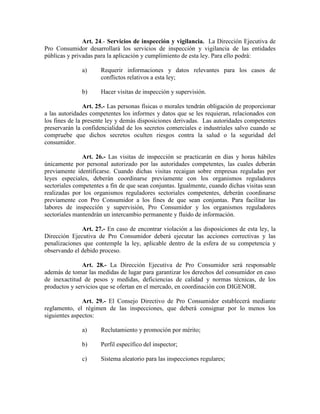 Art. 24.- Servicios de inspección y vigilancia. La Dirección Ejecutiva de
Pro Consumidor desarrollará los servicios de inspección y vigilancia de las entidades
públicas y privadas para la aplicación y cumplimiento de esta ley. Para ello podrá:
a) Requerir informaciones y datos relevantes para los casos de
conflictos relativos a esta ley;
b) Hacer visitas de inspección y supervisión.
Art. 25.- Las personas físicas o morales tendrán obligación de proporcionar
a las autoridades competentes los informes y datos que se les requieran, relacionados con
los fines de la presente ley y demás disposiciones derivadas. Las autoridades competentes
preservarán la confidencialidad de los secretos comerciales e industriales salvo cuando se
compruebe que dichos secretos oculten riesgos contra la salud o la seguridad del
consumidor.
Art. 26.- Las visitas de inspección se practicarán en días y horas hábiles
únicamente por personal autorizado por las autoridades competentes, las cuales deberán
previamente identificarse. Cuando dichas visitas recaigan sobre empresas reguladas por
leyes especiales, deberán coordinarse previamente con los organismos reguladores
sectoriales competentes a fin de que sean conjuntas. Igualmente, cuando dichas visitas sean
realizadas por los organismos reguladores sectoriales competentes, deberán coordinarse
previamente con Pro Consumidor a los fines de que sean conjuntas. Para facilitar las
labores de inspección y supervisión, Pro Consumidor y los organismos reguladores
sectoriales mantendrán un intercambio permanente y fluido de información.
Art. 27.- En caso de encontrar violación a las disposiciones de esta ley, la
Dirección Ejecutiva de Pro Consumidor deberá ejecutar las acciones correctivas y las
penalizaciones que contemple la ley, aplicable dentro de la esfera de su competencia y
observando el debido proceso.
Art. 28.- La Dirección Ejecutiva de Pro Consumidor será responsable
además de tomar las medidas de lugar para garantizar los derechos del consumidor en caso
de inexactitud de pesos y medidas, deficiencias de calidad y normas técnicas, de los
productos y servicios que se ofertan en el mercado, en coordinación con DIGENOR.
Art. 29.- El Consejo Directivo de Pro Consumidor establecerá mediante
reglamento, el régimen de las inspecciones, que deberá consignar por lo menos los
siguientes aspectos:
a) Reclutamiento y promoción por mérito;
b) Perfil específico del inspector;
c) Sistema aleatorio para las inspecciones regulares;
 