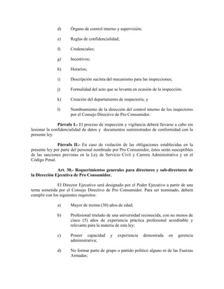 d) Órgano de control interno y supervisión;
e) Reglas de confidencialidad;
f) Credenciales;
g) Incentivos;
h) Horarios;
i) Descripción sucinta del mecanismo para las inspecciones;
j) Formalidad del acto que se levanta en ocasión de la inspección;
k) Creación del departamento de inspectoría; y
l) Nombramiento de la dirección del control interno de los inspectores
por el Consejo Directivo de Pro Consumidor.
Párrafo I.- El proceso de inspección y vigilancia deberá llevarse a cabo sin
lesionar la confidencialidad de datos y documentos suministrados de conformidad con la
presente ley.
Párrafo II.- En caso de violación de las obligaciones establecidas en la
presente ley por parte del personal nombrado por Pro Consumidor, éstos serán susceptibles
de las sanciones previstas en la Ley de Servicio Civil y Carrera Administrativa y en el
Código Penal.
Art. 30.- Requerimientos generales para directores y sub-directores de
la Dirección Ejecutiva de Pro Consumidor.
El Director Ejecutivo será designado por el Poder Ejecutivo a partir de una
terna sometida por el Consejo Directivo de Pro Consumidor. Para ser nominado, deberá
cumplir con los siguientes requisitos:
a) Mayor de treinta (30) años de edad;
b) Profesional titulado de una universidad reconocida, con no menos de
cinco (5) años de experiencia práctica profesional acreditable y
relevante para la materia de esta ley;
c) Poseer capacidad y experiencia demostrada en gerencia
administrativa;
d) No formar parte de grupo o partido político alguno ni de las Fuerzas
Armadas;
 