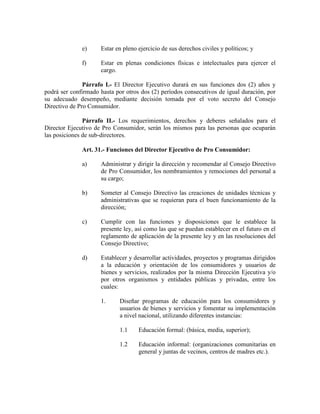 e) Estar en pleno ejercicio de sus derechos civiles y políticos; y
f) Estar en plenas condiciones físicas e intelectuales para ejercer el
cargo.
Párrafo I.- El Director Ejecutivo durará en sus funciones dos (2) años y
podrá ser confirmado hasta por otros dos (2) períodos consecutivos de igual duración, por
su adecuado desempeño, mediante decisión tomada por el voto secreto del Consejo
Directivo de Pro Consumidor.
Párrafo II.- Los requerimientos, derechos y deberes señalados para el
Director Ejecutivo de Pro Consumidor, serán los mismos para las personas que ocuparán
las posiciones de sub-directores.
Art. 31.- Funciones del Director Ejecutivo de Pro Consumidor:
a) Administrar y dirigir la dirección y recomendar al Consejo Directivo
de Pro Consumidor, los nombramientos y remociones del personal a
su cargo;
b) Someter al Consejo Directivo las creaciones de unidades técnicas y
administrativas que se requieran para el buen funcionamiento de la
dirección;
c) Cumplir con las funciones y disposiciones que le establece la
presente ley, así como las que se puedan establecer en el futuro en el
reglamento de aplicación de la presente ley y en las resoluciones del
Consejo Directivo;
d) Establecer y desarrollar actividades, proyectos y programas dirigidos
a la educación y orientación de los consumidores y usuarios de
bienes y servicios, realizados por la misma Dirección Ejecutiva y/o
por otros organismos y entidades públicas y privadas, entre los
cuales:
1. Diseñar programas de educación para los consumidores y
usuarios de bienes y servicios y fomentar su implementación
a nivel nacional, utilizando diferentes instancias:
1.1 Educación formal: (básica, media, superior);
1.2 Educación informal: (organizaciones comunitarias en
general y juntas de vecinos, centros de madres etc.).
 