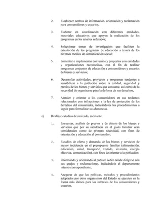 2. Establecer centros de información, orientación y reclamación
para consumidores y usuarios;
3. Elaborar en coordinación con diferentes entidades,
materiales educativos que apoyen la realización de los
programas en los niveles señalados;
4. Seleccionar temas de investigación que faciliten la
orientación de los programas de educación a través de los
diversos medios de comunicación social;
5. Fomentar e implementar convenios y proyectos con entidades
y organizaciones reconocidas, con el fin de realizar
programas conjuntos de educación a consumidores y usuarios
de bienes y servicios;
6. Desarrollar actividades, proyectos y programas tendentes a
sensibilizar a la población sobre la calidad, seguridad y
precios de los bienes y servicios que consume, así como de la
necesidad de organizarse para la defensa de sus derechos;
7. Atender y orientar a los consumidores en sus reclamos
relacionados con infracciones a la ley de protección de los
derechos del consumidor, indicándoles los procedimientos a
seguir para formalizar sus denuncias.
e) Realizar estudios de mercado, mediante:
1. Encuestas, análisis de precios y de abasto de los bienes y
servicios que por su incidencia en el gasto familiar sean
considerados como de primera necesidad, con fines de
orientación y educación al consumidor;
2. Estudios de oferta y demanda de los bienes y servicios de
mayor incidencia en el presupuesto familiar (alimentación,
educación, salud, transporte, vestido, vivienda, energía
eléctrica, comunicación), con fines de orientar a la población;
3. Informando y orientando al público sobre dónde dirigirse con
sus quejas y reclamaciones, indicándole el departamento
interno correspondiente;
4. Asegurar de que las políticas, métodos y procedimientos
adoptados por otros organismos del Estado se ejecuten en la
forma más idónea para los intereses de los consumidores y
usuarios.
 