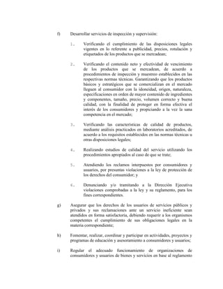f) Desarrollar servicios de inspección y supervisión:
1. Verificando el cumplimiento de las disposiciones legales
vigentes en lo referente a publicidad, precios, rotulación y
etiquetados de los productos que se mercadean;
2. Verificando el contenido neto y efectividad de vencimiento
de los productos que se mercadean, de acuerdo a
procedimientos de inspección y muestreo establecidos en las
respectivas normas técnicas. Garantizando que los productos
básicos y estratégicos que se comercializan en el mercado
lleguen al consumidor con la idoneidad, origen, naturaleza,
especificaciones en orden de mayor contenido de ingredientes
y componentes, tamaño, precio, volumen correcto y buena
calidad, con la finalidad de proteger en forma efectiva el
interés de los consumidores y propiciando a la vez la sana
competencia en el mercado;
3. Verificando las características de calidad de productos,
mediante análisis practicados en laboratorios acreditados, de
acuerdo a los requisitos establecidos en las normas técnicas u
otras disposiciones legales;
4. Realizando estudios de calidad del servicio utilizando los
procedimientos apropiados al caso de que se trate;
5. Atendiendo los reclamos interpuestos por consumidores y
usuarios, por presuntas violaciones a la ley de protección de
los derechos del consumidor; y
6. Denunciando y/o tramitando a la Dirección Ejecutiva
violaciones comprobadas a la ley y su reglamento, para los
fines correspondientes.
g) Asegurar que los derechos de los usuarios de servicios públicos y
privados y sus reclamaciones ante un servicio ineficiente sean
atendidos en forma satisfactoria, debiendo requerir a los organismos
competentes el cumplimiento de sus obligaciones legales en la
materia correspondiente;
h) Fomentar, realizar, coordinar y participar en actividades, proyectos y
programas de educación y asesoramiento a consumidores y usuarios;
i) Regular el adecuado funcionamiento de organizaciones de
consumidores y usuarios de bienes y servicios en base al reglamento
 