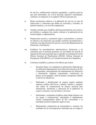 de esta ley, estableciendo requisitos apropiados y registros para las
que sean autorizadas, sea a nivel nacional, regional o municipales,
conforme a lo dispuesto en el capítulo VIII de la presente ley;
j) Dictar resoluciones relativas a la aplicación de esta ley en caso de
infracciones y violaciones que deban ser conocidas y resueltas, en
primera instancia, a su nivel de competencia;
k) Atender consultas que el público efectúe personalmente, por escrito o
por teléfono o cualquier otro medio, referente a la aplicación de las
normas legales y reglamentarias;
l) Proporcionar asesoría y orientación legal a consumidores y usuarios
en relación a las situaciones que puedan constituir incumplimiento o
violación a las disposiciones de esta ley a través del Departamento de
Educación y Orientación;
m) Establecer los procedimientos administrativos, financieros y de
contraloría que le permitan gestionar sus actividades de acuerdo al
manual de funciones generales que se apruebe en coordinación con la
Oficina Nacional de Planificación (ONAP), Oficina Nacional de
Presupuesto (ONAPRES) y la Contraloría General de la República;
n) Comunicar al público y promover las labores que realiza:
1. Haciendo llegar a la ciudadanía la información elaborada por
los diferentes departamentos de la Dirección Ejecutiva de Pro
Consumidor, principalmente del departamento de Educación
y Orientación, mediante comunicados, conferencias de
prensa, avisos pagados, notas de prensa y programas radiales
y televisivos educativos;
2. Publicando y distribuyendo de manera regular mediante
impresos, medios televisivos y radiales, internet y cualquier
otro medio de comunicación de alcance nacional para
información, orientación y educación de la población en
cuanto a consumo y uso de bienes y servicios;
3. Informando y orientando al público sobre dónde dirigirse con
sus quejas y reclamaciones, indicándole el departamento
interno correspondiente dentro de Pro Consumidor o la
autoridad sectorial competente según el caso;
4. Manteniendo a disposición de consumidores y usuarios, los
resultados de las investigaciones realizadas que no tengan el
 