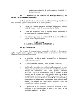 carácter de confidencial, de conformidad con el Artículo 121
de la presente ley.
Art. 32.- Remoción de los Miembros del Consejo Directivo y del
Director Ejecutivo de Pro Consumidor.
El Poder Ejecutivo podrá remover a los miembros del Consejo Directivo, así
como al Director Ejecutivo, en cualquiera de los casos siguientes:
a) Cuando por cualquier causa no justificada debidamente, hubieren
dejado de concurrir a seis (6) sesiones ordinarias al año;
b) Cuando por incapacidad física no hubieren podido desempeñar su
cargo durante seis (6) meses seguidos; o
c) Por sentencia que tenga la autoridad de la cosa irrevocablemente
juzgada dictada en juicio criminal.
CAPÍTULO IV
DE LOS DERECHOS DEL CO SUMIDOR
Art. 33.- Enumeración.
Sin perjuicio de los derechos del consumidor conferidos en disposiciones
legales y reglamentarias vigentes y en el derecho común, se reconocen como derechos
fundamentales del consumidor o usuario:
a) La protección a la vida, la salud y seguridad física en el consumo o
uso de bienes y servicios;
b) La educación para el consumo y el uso de bienes y servicios;
c) Recibir de los proveedores por cualquier medio de mensaje de datos,
internet, servicios de mensajería, promoción o cualquier otro medio
análogo; una información veraz, clara, oportuna, suficiente,
verificable y escrita en idioma español sobre los bienes y servicios
ofrecidos en el mercado, así como también sobre sus precios,
características, funcionamiento, calidad, origen, naturaleza, peso,
especificaciones en orden de mayor contenido de sus ingredientes y
componentes que permita a los consumidores elegir conforme a sus
deseos y necesidades, así como también cualquier riesgo que
eventualmente pudieren presentar;
d) La protección de sus intereses económicos mediante un trato
equitativo y no discriminatorio o abusivo por parte de los
proveedores de bienes y servicios;
 
