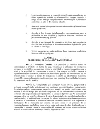e) La reparación oportuna y en condiciones técnicas adecuadas de los
daños y perjuicios sufridos por el consumidor, siempre y cuando el
riesgo o daño no haya sido previamente informado por el proveedor,
conforme a la letra c) del presente artículo;
f) Asociarse y constituir agrupaciones de consumidores y/o usuarios de
bienes y servicios;
g) Acceder a los órganos jurisdiccionales correspondientes para la
protección de sus derechos y legítimos intereses, mediante un
procedimiento breve y gratuito;
h) Acceder a una variedad de productos o servicios que permitan su
elección libre, al igual que le permitan seleccionar al proveedor que a
su criterio le convenga;
i) Vivir y trabajar en un medio ambiente digno y sano que no afecte su
bienestar ni le sea peligroso.
CAPÍTULO V
PROTECCIÓ DE LA SALUD Y LA SEGURIDAD
Art. 34.- Protección General. Los productos y servicios deben ser
suministrados o prestados en forma tal que, consumidos o utilizados en condiciones
normales o previsibles, no presenten peligro o nocividad ni riesgos imprevistos para la
salud y la seguridad del consumidor o usuario. Los riesgos previsibles, usuales o
reglamentariamente admitidos, deberán ser previamente puestos en conocimiento de los
consumidores y usuarios a través de instructivos o señales de advertencias fácilmente
perceptibles o por cualquier otro medio apropiado para garantizar la seguridad del consumo
del producto o uso del servicio.
Párrafo I.- Comprobada, por cualquier medio idóneo, peligrosidad o
toxicidad no manifestada, no informada o no prevista en las especificaciones o advertencias
de salud para el uso o consumo de un producto o servicio, en niveles considerados como
nocivos o de alto riesgo para la salud o seguridad de los consumidores o usuarios, en
violación a las disposiciones correspondientes, la Dirección Ejecutiva de Pro Consumidor,
ya sea de oficio o a petición o denuncia de parte, dispondrá el retiro inmediato del producto
en el mercado y la prohibición de circulación del mismo hasta tanto no se haya regularizado
o advertido al consumidor o usuario la condición del bien o servicio, o la suspensión o
paralización de la prestación del servicio. En estos casos, y sin perjuicio de las
responsabilidades a que hubiere lugar, el proveedor tendrá que devolver lo abonado por el
consumidor o usuario, contra la presentación del producto, su envase u otro medio que
acredite la adquisición del producto o servicio, según sea el caso.
 