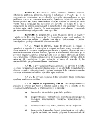 Párrafo II.- Las sustancias tóxicas, venenosas, irritantes, cáusticas,
inflamables, explosivas, corrosivas, abrasivas o radioactivas y productos que en su
composición las comprendan, y cuya producción, importación o comercialización no estén
prohibidas, deberán ser envasadas, transportadas, depositadas y comercializadas con las
debidas garantías. Del mismo modo, deberán llevar por lo menos, en español, en forma
visible, clara e inequívoca, las indicaciones que adviertan los riesgos de su uso o
manipulación. La tenencia, almacenamiento o manipulación de estas sustancias y productos
en instalaciones y locales de producción, almacenamiento o venta deberá ser reglamentada
por las autoridades que apliquen en los casos específicos.
Párrafo III.- El cumplimiento de estas obligaciones deberá ser exigido y
vigilado por la Dirección Ejecutiva de Pro Consumidor, la cual podrá auxiliarse de
cualquier organismo público o privado para obtener informaciones o realizar
investigaciones que le permitan decidir el asunto sometido.
Art. 35.- Riesgos no previstos. Luego de introducido un producto o
servicio en el mercado, si se estableciera la existencia de riesgos no previstos, defectos o
alteraciones que lo conviertan en peligroso para la salud o seguridad, el proveedor estará
obligado a informarlo, de forma inmediata y pública, a las autoridades competentes y a la
población en general, debiendo utilizar para ello todos los medios adecuados, de manera
que se asegure una oportuna información sobre los riesgos del producto o servicio a toda la
población. El cumplimiento de esta obligación no exime al proveedor de las
responsabilidades que pudieran establecerse en cada caso.
Art. 36.- El proveedor estará obligado, asimismo, a la adopción de medidas
oportunas y al acatamiento de las medidas dispuestas por las autoridades competentes para
eliminar o reducir el peligro, incluyendo el retiro o suspensión de los productos o servicios
afectados, así como su sustitución o reparación, según sea el caso.
Art. 37.- La Dirección Ejecutiva de Pro Consumidor tendrá competencia
para hacer exigibles esas medidas.
Art. 38.- Regulación de productos y servicios. En toda regulación sobre
productos y servicios que afecten o pudieran afectar la salud y/o la seguridad de los
consumidores, se hará exigible la determinación, por lo menos de:
a) La naturaleza, características, propiedades y utilidad;
b) Los procedimientos y normas técnicas aplicables o permitidos para la
producción almacenamiento, transporte, comercialización y
prestación;
c) Los métodos oficiales de análisis, control de calidad e inspección;
d) Las exigencias de control en el uso de sustancias de uso controlado o
de productos tóxicos y de servicios peligrosos de uso autorizado, de
 