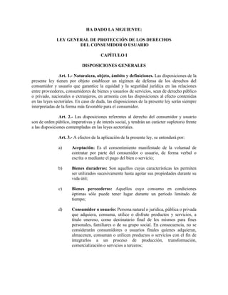 HA DADO LA SIGUIE TE:
LEY GE ERAL DE PROTECCIÓ DE LOS DERECHOS
DEL CO SUMIDOR O USUARIO
CAPÍTULO I
DISPOSICIO ES GE ERALES
Art. 1.- aturaleza, objeto, ámbito y definiciones. Las disposiciones de la
presente ley tienen por objeto establecer un régimen de defensa de los derechos del
consumidor y usuario que garantice la equidad y la seguridad jurídica en las relaciones
entre proveedores, consumidores de bienes y usuarios de servicios, sean de derecho público
o privado, nacionales o extranjeros, en armonía con las disposiciones al efecto contenidas
en las leyes sectoriales. En caso de duda, las disposiciones de la presente ley serán siempre
interpretadas de la forma más favorable para el consumidor.
Art. 2.- Las disposiciones referentes al derecho del consumidor y usuario
son de orden público, imperativas y de interés social, y tendrán un carácter supletorio frente
a las disposiciones contempladas en las leyes sectoriales.
Art. 3.- A efectos de la aplicación de la presente ley, se entenderá por:
a) Aceptación: Es el consentimiento manifestado de la voluntad de
contratar por parte del consumidor o usuario, de forma verbal o
escrita o mediante el pago del bien o servicio;
b) Bienes duraderos: Son aquellos cuyas características les permiten
ser utilizados sucesivamente hasta agotar sus propiedades durante su
vida útil;
c) Bienes perecederos: Aquellos cuyo consumo en condiciones
óptimas sólo puede tener lugar durante un período limitado de
tiempo;
d) Consumidor o usuario: Persona natural o jurídica, pública o privada
que adquiera, consuma, utilice o disfrute productos y servicios, a
título oneroso, como destinatario final de los mismos para fines
personales, familiares o de su grupo social. En consecuencia, no se
considerarán consumidores o usuarios finales quienes adquieran,
almacenen, consuman o utilicen productos o servicios con el fin de
integrarlos a un proceso de producción, transformación,
comercialización o servicios a terceros;
 