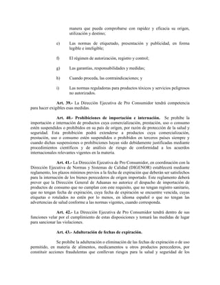 manera que pueda comprobarse con rapidez y eficacia su origen,
utilización y destino;
e) Las normas de etiquetado, presentación y publicidad, en forma
legible e inteligible;
f) El régimen de autorización, registro y control;
g) Las garantías, responsabilidades y medidas;
h) Cuando proceda, las contraindicaciones; y
i) Las normas reguladoras para productos tóxicos y servicios peligrosos
no autorizados.
Art. 39.- La Dirección Ejecutiva de Pro Consumidor tendrá competencia
para hacer exigibles esas medidas.
Art. 40.- Prohibiciones de importación e internación. Se prohíbe la
importación e internación de productos cuya comercialización, prestación, uso o consumo
estén suspendidos o prohibidos en su país de origen, por razón de protección de la salud y
seguridad. Esta prohibición podrá extenderse a productos cuya comercialización,
prestación, uso o consumo estén suspendidos o prohibidos en terceros países siempre y
cuando dichas suspensiones o prohibiciones hayan sido debidamente justificadas mediante
procedimientos científicos y de análisis de riesgo de conformidad a los acuerdos
internacionales relevantes vigentes en la materia.
Art. 41.- La Dirección Ejecutiva de Pro Consumidor, en coordinación con la
Dirección Ejecutiva de Normas y Sistemas de Calidad (DIGENOR) establecerá mediante
reglamento, los plazos mínimos previos a la fecha de expiración que deberán ser satisfechos
para la internación de los bienes perecederos de origen importado. Este reglamento deberá
prever que la Dirección General de Aduanas no autorice el despacho de importación de
productos de consumo que no cumplan con este requisito, que no tengan registro sanitario,
que no tengan fecha de expiración, cuya fecha de expiración se encuentre vencida, cuyas
etiquetas o rotulados no estén por lo menos, en idioma español o que no tengan las
advertencias de salud conforme a las normas vigentes, cuando corresponda.
Art. 42.- La Dirección Ejecutiva de Pro Consumidor tendrá dentro de sus
funciones velar por el cumplimiento de estas disposiciones y tomará las medidas de lugar
para sancionar las violaciones.
Art. 43.- Adulteración de fechas de expiración.
Se prohíbe la adulteración o eliminación de las fechas de expiración o de uso
permitido, en materia de alimentos, medicamentos u otros productos perecederos, por
constituir acciones fraudulentas que conllevan riesgos para la salud y seguridad de los
 