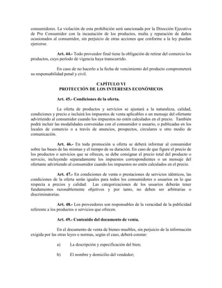 consumidores. La violación de esta prohibición será sancionada por la Dirección Ejecutiva
de Pro Consumidor con la incautación de los productos, multa y reparación de daños
ocasionados al consumidor, sin perjuicio de otras acciones que conforme a la ley puedan
ejercerse.
Art. 44.- Todo proveedor final tiene la obligación de retirar del comercio los
productos, cuyo período de vigencia haya transcurrido.
En caso de no hacerlo a la fecha de vencimiento del producto comprometerá
su responsabilidad penal y civil.
CAPÍTULO VI
PROTECCIÓ DE LOS I TERESES ECO ÓMICOS
Art. 45.- Condiciones de la oferta.
La oferta de productos y servicios se ajustará a la naturaleza, calidad,
condiciones y precio e incluirá los impuestos de venta aplicables o un mensaje del ofertante
advirtiendo al consumidor cuando los impuestos no estén calculados en el precio. También
podrá incluir las modalidades convenidas con el consumidor o usuario, o publicadas en los
locales de comercio o a través de anuncios, prospectos, circulares u otro medio de
comunicación.
Art. 46.- En toda promoción u oferta se deberá informar al consumidor
sobre las bases de las mismas y el tiempo de su duración. En caso de que figure el precio de
los productos o servicios que se ofrecen, se debe consignar el precio total del producto o
servicio, incluyendo separadamente los impuestos correspondientes o un mensaje del
ofertante advirtiendo al consumidor cuando los impuestos no estén calculados en el precio.
Art. 47.- En condiciones de venta o prestaciones de servicios idénticos, las
condiciones de la oferta serán iguales para todos los consumidores o usuarios en lo que
respecta a precios y calidad. Las categorizaciones de los usuarios deberán tener
fundamentos razonablemente objetivos y por tanto, no deben ser arbitrarias o
discriminatorias.
Art. 48.- Los proveedores son responsables de la veracidad de la publicidad
referente a los productos o servicios que ofrecen.
Art. 49.- Contenido del documento de venta.
En el documento de venta de bienes muebles, sin perjuicio de la información
exigida por las otras leyes o normas, según el caso, deberá constar:
a) La descripción y especificación del bien;
b) El nombre y domicilio del vendedor;
 