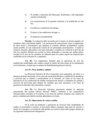 c) El nombre y domicilio del fabricante, distribuidor o del importador
cuando corresponda;
d) Las características de la garantía conforme a lo establecido en esta
ley;
e) Los plazos y condiciones de entrega;
f) El precio y las condiciones de pago; y
g) El impuesto correspondiente.
Párrafo.- La redacción debe ser hecha por lo menos en idioma español, ser
completa, clara y fácilmente legible. Las menciones de convenciones, leyes o reglamentos
de otros textos o documentos, que apliquen al contrato, deberán acompañarse, cuando
resulte posible, de una explicación sucinta de sus principales prescripciones. Cuando se
incluyan cláusulas adicionales a las aquí indicadas o exigibles en virtud de lo previsto de
esta ley, aquellas deberán ser escritas en letras destacadas y suscritas por ambas partes,
excepto en el caso de los contratos de adhesión para los cuales regirán las disposiciones
contenidas en los Artículos 81 y siguientes.
Art. 50.- Los reglamentos dictados para la aplicación de esta ley
establecerán modalidades más simples cuando la índole del bien objeto de la contratación
así lo determine, siempre que se asegure la finalidad perseguida por esta ley.
Art. 51.- Peso, medida y calidad.
La Dirección Ejecutiva de Pro Consumidor será competente, de oficio o a
denuncia de parte interesada, en los casos de inexactitud del peso y medida de los productos
y servicios que se oferten y comercialicen en el mercado, así como en los casos de
deficiencia en las condiciones de calidad, normalización técnica o estándares de calidad y
servicios de post-venta para adoptar las medidas que sean necesarias a los fines de
garantizar los derechos del consumidor o usuario.
Art. 52.- La Dirección Ejecutiva promoverá además la adopción
generalizada del sistema métrico decimal “MKS”, conforme a los compromisos
internacionales asumidos en la materia, a los fines de sustituir cualquier otro sistema de
pesos y medidas que todavía continúe aplicándose en el país.
Art. 53.- Operaciones de venta a crédito.
En la venta de productos o prestación de servicios bajo modalidades de
crédito al consumidor o usuario, el proveedor deberá consignar, bajo pena de sanción o
multa, los conceptos y el monto de cada partida, así como la suma total a pagar, además de
las siguientes informaciones obligatorias:
 