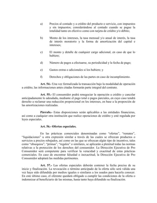 a) Precios al contado y a crédito del producto o servicio, con impuestos
y sin impuestos; considerándose al contado cuando se pague la
totalidad tanto en efectivo como con tarjeta de crédito y/o débito;
b) Monto de los intereses, la tasa mensual y/o anual de interés, la tasa
de interés moratorio y la forma de amortización del capital e
intereses;
c) El monto y detalle de cualquier cargo adicional, en caso de que lo
hubiere;
d) Número de pagos a efectuarse, su periodicidad y la fecha de pago;
e) Gastos extras o adicionales si los hubiere; y
f) Derechos y obligaciones de las partes en caso de incumplimiento.
Art. 54.- Una vez formalizada la transacción bajo la modalidad de operación
a crédito, las informaciones antes citadas formarán parte integral del contrato.
Art. 55.- El consumidor podrá renegociar la operación a crédito y cancelar
anticipadamente lo adeudado, mediante el pago total o pagos parciales, en cuyo caso tendrá
derecho a reclamar una reducción proporcional en los intereses, en base a la proporción de
las amortizaciones realizadas.
Párrafo.- Estas disposiciones serán aplicables a las entidades financieras,
así como a cualquier otra institución que realice operaciones de crédito y esté regulada por
leyes especiales.
Art. 56.- Ofertas especiales.
En las prácticas comerciales denominadas como “ofertas”, “remates”,
“liquidaciones” u otra expresión similar a través de las cuales se ofrezcan productos o
servicios a precios rebajados, así como en las que se ofrezcan algún tipo de incentivo, tales
como “obsequios”, “primas”, “regalos” o similares, se aplicarán a plenitud todas las normas
relativas a la protección de los derechos del consumidor. La Dirección Ejecutiva de Pro
Consumidor será competente para verificar la veracidad y exactitud de estas prácticas
comerciales. En caso de encontrar falsedad o inexactitud, la Dirección Ejecutiva de Pro
Consumidor adoptará las medidas pertinentes.
Art. 57.- Las ofertas especiales deberán contener la fecha precisa de su
inicio y finalización. La revocación o término anticipado de la oferta sólo será válida una
vez haya sido difundida por medios iguales o similares a los usados para hacerla conocer.
En este último caso, el oferente quedará obligado a cumplir las condiciones de la oferta o
indemnizar al beneficiario de las mismas, hasta tanto haya difundido su finalización.
 