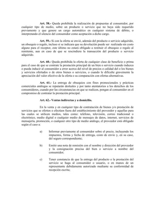 Art. 58.- Queda prohibida la realización de propuestas al consumidor, por
cualquier tipo de medio, sobre un producto o servicio que no haya sido requerido
previamente y que genere un cargo automático en cualquier sistema de débito, o
interpretando el silencio del consumidor como aceptación a dicho cargo.
Art. 59.- Si con la oferta se envió, además del producto o servicio adquirido,
un obsequio o regalo, incluso si se indicara que su devolución puede ser realizada sin costo
alguno para el receptor, este último no estará obligado a restituir el obsequio o regalo al
remitente, aun en caso de que se rescindiera la transacción del producto o servicio
adquirido.
Art. 60.- Queda prohibida la oferta de cualquier clase de beneficio o prima
para el caso de que se contrate la prestación principal de un bien o servicio cuando induzca
o pueda inducir al consumidor a error acerca del nivel de precios o calidad del o los bienes
y servicios ofertados o de otros bienes o servicios, o cuando le dificulte gravemente la
apreciación del valor efectivo de la oferta o su comparación con ofertas alternativas.
Art. 61.- La entrega de obsequios con fines promocionales y prácticas
comerciales análogas se reputarán desleales y por tanto atentatorios a los derechos de los
consumidores, cuando por las circunstancias en que se realicen, pongan al consumidor en el
compromiso de contratar la prestación principal.
Art. 62.- Ventas indirectas y a domicilio.
En la venta y en cualquier tipo de contratación de bienes y/o prestación de
servicios que se oferten o efectúen fuera del establecimiento del proveedor y aquellas para
las cuales se utilicen medios, tales como: teléfono, televisión, correo tradicional o
electrónico, medio digital o cualquier medio de mensajes de datos, internet, servicios de
mensajería, promoción, o cualquier otro tipo de medio análogo, el proveedor está obligado
según el caso a:
a) Informar previamente al consumidor sobre el precio, incluyendo los
impuestos, forma y fecha de entrega, costo de envío y, en su caso,
del seguro correspondiente;
b) Emitir una nota de remisión con el nombre y dirección del proveedor
y la consignación precisa del bien o servicio a nombre del
consumidor;
c) Tener constancia de que la entrega del producto o la prestación del
servicio se haga al consumidor o usuario, o en manos de un
representante debidamente autorizado mediante su conformidad de
recepción escrita;
 
