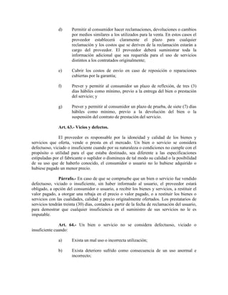 d) Permitir al consumidor hacer reclamaciones, devoluciones o cambios
por medios similares a los utilizados para la venta. En estos casos el
proveedor establecerá claramente el plazo para cualquier
reclamación y los costos que se deriven de la reclamación estarán a
cargo del proveedor. El proveedor deberá suministrar toda la
información adicional que sea requerida para el uso de servicios
distintos a los contratados originalmente;
e) Cubrir los costos de envío en caso de reposición o reparaciones
cubiertas por la garantía;
f) Prever y permitir al consumidor un plazo de reflexión, de tres (3)
días hábiles como mínimo, previo a la entrega del bien o prestación
del servicio; y
g) Prever y permitir al consumidor un plazo de prueba, de siete (7) días
hábiles como mínimo, previo a la devolución del bien o la
suspensión del contrato de prestación del servicio.
Art. 63.- Vicios y defectos.
El proveedor es responsable por la idoneidad y calidad de los bienes y
servicios que oferta, vende o presta en el mercado. Un bien o servicio se considera
defectuoso, viciado o insuficiente cuando por su naturaleza o condiciones no cumple con el
propósito o utilidad para el que estaba destinado, sea diferente a las especificaciones
estipuladas por el fabricante o suplidor o disminuya de tal modo su calidad o la posibilidad
de su uso que de haberlo conocido, el consumidor o usuario no lo hubiese adquirido o
hubiese pagado un menor precio.
Párrafo.- En caso de que se compruebe que un bien o servicio fue vendido
defectuoso, viciado o insuficiente, sin haber informado al usuario, el proveedor estará
obligado, a opción del consumidor o usuario, a recibir los bienes y servicios, a restituir el
valor pagado, a otorgar una rebaja en el precio o valor pagado, o a restituir los bienes o
servicios con las cualidades, calidad y precio originalmente ofertados. Los prestatarios de
servicios tendrán treinta (30) días, contados a partir de la fecha de reclamación del usuario,
para demostrar que cualquier insuficiencia en el suministro de sus servicios no le es
imputable.
Art. 64.- Un bien o servicio no se considera defectuoso, viciado o
insuficiente cuando:
a) Exista un mal uso o incorrecta utilización;
b) Exista deterioro sufrido como consecuencia de un uso anormal e
incorrecto;
 