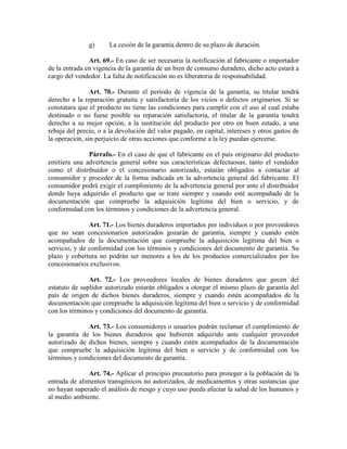 g) La cesión de la garantía dentro de su plazo de duración.
Art. 69.- En caso de ser necesaria la notificación al fabricante o importador
de la entrada en vigencia de la garantía de un bien de consumo duradero, dicho acto estará a
cargo del vendedor. La falta de notificación no es liberatoria de responsabilidad.
Art. 70.- Durante el período de vigencia de la garantía, su titular tendrá
derecho a la reparación gratuita y satisfactoria de los vicios o defectos originarios. Si se
constatara que el producto no tiene las condiciones para cumplir con el uso al cual estaba
destinado o no fuese posible su reparación satisfactoria, el titular de la garantía tendrá
derecho a su mejor opción, a la sustitución del producto por otro en buen estado, a una
rebaja del precio, o a la devolución del valor pagado, en capital, intereses y otros gastos de
la operación, sin perjuicio de otras acciones que conforme a la ley puedan ejercerse.
Párrafo.- En el caso de que el fabricante en el país originario del producto
emitiera una advertencia general sobre sus características defectuosas, tanto el vendedor
como el distribuidor o el concesionario autorizado, estarán obligados a contactar al
consumidor y proceder de la forma indicada en la advertencia general del fabricante. El
consumidor podrá exigir el cumplimiento de la advertencia general por ante el distribuidor
donde haya adquirido el producto que se trate siempre y cuando esté acompañado de la
documentación que compruebe la adquisición legítima del bien o servicio, y de
conformidad con los términos y condiciones de la advertencia general.
Art. 71.- Los bienes duraderos importados por individuos o por proveedores
que no sean concesionarios autorizados gozarán de garantía, siempre y cuando estén
acompañados de la documentación que compruebe la adquisición legítima del bien o
servicio, y de conformidad con los términos y condiciones del documento de garantía. Su
plazo y cobertura no podrán ser menores a los de los productos comercializados por los
concesionarios exclusivos.
Art. 72.- Los proveedores locales de bienes duraderos que gocen del
estatuto de suplidor autorizado estarán obligados a otorgar el mismo plazo de garantía del
país de origen de dichos bienes duraderos, siempre y cuando estén acompañados de la
documentación que compruebe la adquisición legítima del bien o servicio y de conformidad
con los términos y condiciones del documento de garantía.
Art. 73.- Los consumidores o usuarios podrán reclamar el cumplimiento de
la garantía de los bienes duraderos que hubieren adquirido ante cualquier proveedor
autorizado de dichos bienes, siempre y cuando estén acompañados de la documentación
que compruebe la adquisición legítima del bien o servicio y de conformidad con los
términos y condiciones del documento de garantía.
Art. 74.- Aplicar el principio precautorio para proteger a la población de la
entrada de alimentos transgénicos no autorizados, de medicamentos y otras sustancias que
no hayan superado el análisis de riesgo y cuyo uso pueda afectar la salud de los humanos y
al medio ambiente.
 