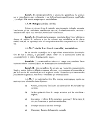 Párrafo.- El principio precautorio es un principio general que fue asumido
por la Unión Europea para reglamentar el uso de los alimentos genéticamente modificados
y que el país debe asumir para proteger a sus ciudadanos.
Art. 75.- De la prestación de servicios.
Quienes presten servicios de cualquier naturaleza están obligados a respetar
los términos, plazos, condiciones, modalidades, reservas y demás circunstancias conforme a
las cuales éstos hayan sido ofrecidos, publicitados o convenidos.
Párrafo.- Es obligación de las empresas prestatarias de servicios habilitar un
sistema de registro de reclamos y que los mismos sean satisfechos en los plazos
establecidos por las leyes especiales o los reglamentos establecidos para el efecto de esta
ley.
Art. 76.- Prestación de servicios de reparación y mantenimiento.
En los servicios cuyo objeto sea la reparación o mantenimiento de cualquier
tipo de bien o artículo, el proveedor deberá contar con la autorización escrita del
consumidor sobre el empleo de componentes usados.
Párrafo I.- El proveedor del servicio deberá otorgar una garantía en forma
escrita no inferior a treinta (30) días por dicha reparación o mantenimiento.
Párrafo II.- Los proveedores de servicios de reparación, mantenimiento,
limpieza u otros similares, deberán compensar adecuada y oportunamente al consumidor, si
por deficiencias del servicio el producto se pierde o sufre tal deterioro que resulte total o
parcialmente inapropiado para el uso o finalidad a que estaba destinado.
Art. 77.- El proveedor del servicio debe entregar un presupuesto escrito que
contenga como mínimo los datos siguientes:
a) Nombre, domicilio y otros datos de identificación del proveedor del
servicio;
b) La descripción detallada del trabajo a realizar y de los materiales a
emplear;
c) Los precios y valores de los materiales a emplear y de la mano de
obra, en el caso que se requiera mano de obra;
d) El tiempo en que se realizará el trabajo;
e) El alcance y duración de la garantía otorgada;
 