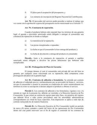 f) El plazo para la aceptación del presupuesto; y
g) Los números de inscripción del Registro Nacional de Contribuyente.
Art. 78.- El proveedor del servicio podrá proceder a realizar el trabajo una
vez cuente con la aprobación expresa del presupuesto escrito mencionado en el Artículo 77.
Art. 79.- Constancia de reparación.
Cuando el producto hubiera sido reparado bajo los términos de una garantía
legal, el garante o proveedor autorizado estará obligado a entregar al consumidor una
constancia de reparación en donde se indique:
a) La naturaleza de la reparación;
b) Las piezas reemplazadas o reparadas;
c) La fecha en que el consumidor le hizo entrega del producto; y
d) La fecha de devolución o entrega del producto al consumidor.
Párrafo.- Junto a la constancia de reparación, el garante o suplidor
autorizado estará obligado a devolver las piezas defectuosas que hubieren sido
reemplazadas.
Art. 80.- Prolongación del Plazo de Garantía.
El tiempo durante el cual el consumidor está privado del uso del bien en
garantía, por cualquier causa relacionada con su reparación, debe computarse como
prolongación del plazo de la garantía legal.
Art. 81.- Contratos de adhesión o formularios. Se entiende por contrato
de adhesión el redactado previa y unilateralmente por un proveedor de bienes o servicios,
sin que el consumidor o usuario se encuentre en condiciones de variar sustancialmente sus
términos ni evitar su suscripción si deseare adquirir el producto u obtener el servicio.
Párrafo I.- Los contratos de adhesión o los formularios, vigentes o no a la
entrada en vigor de la presente ley, deberán ser remitidos a la Dirección Ejecutiva de Pro
Consumidor, la que creará un sistema de registro para tales fines, sin perjuicio del registro
que deberán llevar a cabo ciertos proveedores ante las autoridades administrativas
correspondientes en virtud de leyes especiales. Esta disposición se aplica a todo tipo de
contrato incluyendo los de materia financiera.
Párrafo II.- La Dirección Ejecutiva de Pro Consumidor tendrá un período
de nueve (9) meses contados a partir del inicio de las operaciones de Pro Consumidor
dentro del cual podrá intervenir con el fin de regular el contenido de los contratos de
 