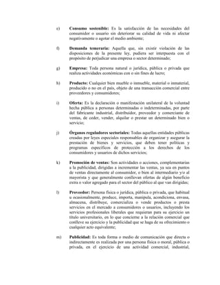 e) Consumo sostenible: Es la satisfacción de las necesidades del
consumidor o usuario sin deteriorar su calidad de vida ni afectar
negativamente o agotar el medio ambiente;
f) Demanda temeraria: Aquella que, sin existir violación de las
disposiciones de la presente ley, pudiera ser interpuesta con el
propósito de perjudicar una empresa o sector determinado;
g) Empresa: Toda persona natural o jurídica, pública o privada que
realiza actividades económicas con o sin fines de lucro;
h) Producto: Cualquier bien mueble o inmueble, material o inmaterial,
producido o no en el país, objeto de una transacción comercial entre
proveedores y consumidores;
i) Oferta: Es la declaración o manifestación unilateral de la voluntad
hecha pública a personas determinadas o indeterminadas, por parte
del fabricante industrial, distribuidor, proveedor y comerciante de
ventas, de ceder, vender, alquilar o prestar un determinado bien o
servicio;
j) Órganos reguladores sectoriales: Todas aquellas entidades públicas
creadas por leyes especiales responsables de organizar y asegurar la
prestación de bienes y servicios, que deben tener políticas y
programas específicos de protección a los derechos de los
consumidores y usuarios de dichos servicios;
k) Promoción de ventas: Son actividades o acciones, complementarias
a la publicidad, dirigidas a incrementar las ventas, ya sea en puntos
de ventas directamente al consumidor, o bien al intermediario y/o al
mayorista y que generalmente conllevan ofertas de algún beneficio
extra o valor agregado para el sector del público al que van dirigidas;
l) Proveedor: Persona física o jurídica, pública o privada, que habitual
u ocasionalmente, produce, importa, manipula, acondiciona, envasa,
almacena, distribuye, comercializa o vende productos o presta
servicios en el mercado a consumidores o usuarios, incluyendo los
servicios profesionales liberales que requieran para su ejercicio un
título universitario, en lo que concierne a la relación comercial que
conlleve su ejercicio y la publicidad que se haga de su ofrecimiento o
cualquier acto equivalente;
m) Publicidad: Es toda forma o medio de comunicación que directa o
indirectamente es realizada por una persona física o moral, pública o
privada, en el ejercicio de una actividad comercial, industrial,
 