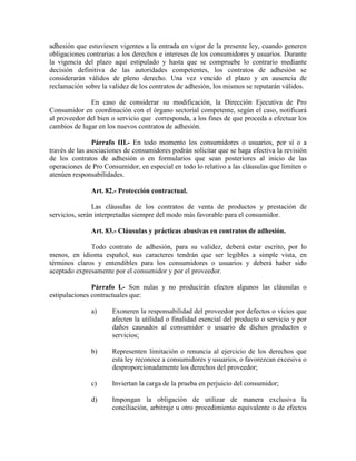 adhesión que estuviesen vigentes a la entrada en vigor de la presente ley, cuando generen
obligaciones contrarias a los derechos e intereses de los consumidores y usuarios. Durante
la vigencia del plazo aquí estipulado y hasta que se compruebe lo contrario mediante
decisión definitiva de las autoridades competentes, los contratos de adhesión se
considerarán válidos de pleno derecho. Una vez vencido el plazo y en ausencia de
reclamación sobre la validez de los contratos de adhesión, los mismos se reputarán válidos.
En caso de considerar su modificación, la Dirección Ejecutiva de Pro
Consumidor en coordinación con el órgano sectorial competente, según el caso, notificará
al proveedor del bien o servicio que corresponda, a los fines de que proceda a efectuar los
cambios de lugar en los nuevos contratos de adhesión.
Párrafo III.- En todo momento los consumidores o usuarios, por sí o a
través de las asociaciones de consumidores podrán solicitar que se haga efectiva la revisión
de los contratos de adhesión o en formularios que sean posteriores al inicio de las
operaciones de Pro Consumidor, en especial en todo lo relativo a las cláusulas que limiten o
atenúen responsabilidades.
Art. 82.- Protección contractual.
Las cláusulas de los contratos de venta de productos y prestación de
servicios, serán interpretadas siempre del modo más favorable para el consumidor.
Art. 83.- Cláusulas y prácticas abusivas en contratos de adhesión.
Todo contrato de adhesión, para su validez, deberá estar escrito, por lo
menos, en idioma español, sus caracteres tendrán que ser legibles a simple vista, en
términos claros y entendibles para los consumidores o usuarios y deberá haber sido
aceptado expresamente por el consumidor y por el proveedor.
Párrafo I.- Son nulas y no producirán efectos algunos las cláusulas o
estipulaciones contractuales que:
a) Exoneren la responsabilidad del proveedor por defectos o vicios que
afecten la utilidad o finalidad esencial del producto o servicio y por
daños causados al consumidor o usuario de dichos productos o
servicios;
b) Representen limitación o renuncia al ejercicio de los derechos que
esta ley reconoce a consumidores y usuarios, o favorezcan excesiva o
desproporcionadamente los derechos del proveedor;
c) Inviertan la carga de la prueba en perjuicio del consumidor;
d) Impongan la obligación de utilizar de manera exclusiva la
conciliación, arbitraje u otro procedimiento equivalente o de efectos
 