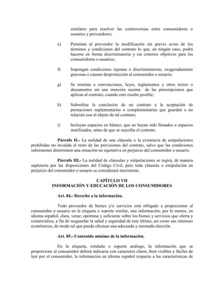 similares para resolver las controversias entre consumidores o
usuarios y proveedores;
e) Permitan al proveedor la modificación sin previo aviso de los
términos y condiciones del contrato lo que, en ningún caso, podrá
hacerse en forma discriminatoria y sin criterios objetivos para los
consumidores o usuarios;
f) Impongan condiciones injustas o discriminatorias, exageradamente
gravosas o causen desprotección al consumidor o usuario;
g) Se remitan a convenciones, leyes, reglamentos y otros textos o
documentos sin una mención sucinta de las prescripciones que
aplican al contrato, cuando esto resulte posible;
h) Subordine la conclusión de un contrato a la aceptación de
prestaciones suplementarias o complementarias que guarden o no
relación con el objeto de tal contrato;
i) Incluyan espacios en blanco, que no hayan sido llenados o espacios
inutilizados, antes de que se suscriba el contrato.
Párrafo II.- La nulidad de una cláusula o la existencia de estipulaciones
prohibidas no invalida el resto de las previsiones del contrato, salvo que las condiciones
subsistentes determinen una situación no equitativa en perjuicio del consumidor o usuario.
Párrafo III.- La nulidad de cláusulas y estipulaciones se regirá, de manera
supletoria por las disposiciones del Código Civil, pero toda cláusula o estipulación en
perjuicio del consumidor o usuario se considerará inexistente.
CAPÍTULO VII
I FORMACIÓ Y EDUCACIÓ DE LOS CO SUMIDORES
Art. 84.- Derecho a la información.
Todo proveedor de bienes y/o servicios está obligado a proporcionar al
consumidor o usuario en la etiqueta o soporte similar, una información, por lo menos, en
idioma español, clara, veraz, oportuna y suficiente sobre los bienes y servicios que oferta y
comercializa, a fin de resguardar la salud y seguridad de este último, así como sus intereses
económicos, de modo tal que pueda efectuar una adecuada y razonada elección.
Art. 85.- Contenido mínimo de la información.
En la etiqueta, rotulado o soporte análogo, la información que se
proporcione al consumidor deberá indicarse con caracteres claros, bien visibles y fáciles de
leer por el consumidor, la información en idioma español respecto a las características de
 