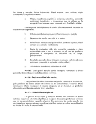 los bienes y servicios. Dicha información deberá resumir, como mínimo, según
corresponda, los siguientes aspectos:
a) Origen, procedencia geográfica o comercial, naturaleza, contenido
nutricional, ingredientes y componentes que se utilizan en la
composición en orden de mayor contenido neto, finalidad o utilidad;
Esta obligación no comprenderá la fórmula o secreto industrial utilizando en
la elaboración del producto.
b) Calidad, cantidad, categoría, especificaciones, peso o medida;
c) Denominación usual o comercial, si la tuviese;
d) Instrucciones o indicaciones por lo menos, en idioma español, para el
correcto uso, consumo o utilización;
e) Fecha de producción, vida útil, expiración, caducidad o plazo
recomendado para el uso o consumo, en el caso de productos
perecederos o susceptibles de alteración con el tiempo,
principalmente;
f) Resultados esperados de su utilización o consumo y efectos adversos
conocidos, en especial su nocividad o peligrosidad; y
g) Advertencias ambientales, sanitarias o de salud.
Párrafo.- En los puntos de venta deberá estamparse visiblemente el precio
por unidad de medida y por unidad de artículo o servicio.
Art. 86.- Reglamentación e información.
La reglamentación deberá contemplar exigencias concretas de información,
para garantizar de manera eficaz este derecho de los consumidores y usuarios. Dicha
información deberá consignarse de manera obligatoria en el etiquetado de productos
alimenticios y médicos de cualquier tipo y naturaleza.
Art. 87.- Información sobre precios.
Los precios de los bienes y servicios deberán estar señalados en forma
notoria e inequívoca a la vista del público, a excepción de aquellos productos y servicios
que por sus características especiales el precio deba convenirse de común acuerdo. Los
precios deberán ser expresados en moneda nacional. Los precios no podrán ser modificados
en función del medio de pago utilizado.
 