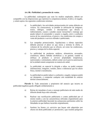 Art. 88.- Publicidad y promoción de ventas.
La publicidad, cualesquiera que sean los medios empleados, deberá ser
compatible con las disposiciones que reprimen la competencia desleal, el dolo y el engaño,
y estará sujeta a las siguientes condiciones mínimas:
a) La publicidad y las actividades promocionales de ventas deberán ser
veraces. En consecuencia, se prohíbe la utilización de imágenes,
textos, diálogos, sonidos o descripciones que directa o
indirectamente, causen o puedan causar inexactitud o mensaje que
pueda inducir al consumidor o usuario a engaño, error o confusión
acerca de las características, el precio y las condiciones de compra o
venta del producto o servicio ofertado o publicitado;
b) Las campañas promocionales, liquidaciones u ofertas especiales
deberán precisar el plazo en que inicia y termina la oferta, el
volumen de los artículos que se ofrecen, así como las condiciones,
precios y ventajas de la oferta especial;
c) La publicidad de productos médicos, alimenticios envasados,
cosméticos, tabaco, bebidas alcohólicas y, en general, cuando se
atribuya al producto o servicio propiedades terapéuticas,
nutricionales o estimulantes, deberá contar con la previa autorización
de la entidad estatal competente en materia de salud;
d) La publicidad, en especial la dirigida a niños, no podrá contener
informaciones, imágenes, sonidos, datos o referencias que los afecte
física, mental o moralmente;
e) La publicidad no podrá inducir a confusión y engaño; tampoco podrá
ser denigrante, o comportar cualquier otra modalidad de carácter
desleal comercialmente.
Párrafo I.- Todo anunciante y propietario del anuncio que incurra en
publicidad engañosa queda obligado solidariamente a:
a) Retirar de inmediato el acto o mensaje publicitario de todo medio de
difusión donde haya sido colocado;
b) Realizar una rectificación publicitaria o contra publicidad por el
mismo medio y con las características utilizadas originalmente para
la anterior publicidad, haciendo las aclaraciones pertinentes sobre las
falsedades en que hubiese incurrido originalmente;
c) Sustituir los bienes y/o servicios que hayan sido adquiridos por
efectos de dicha publicidad y/o promoción y que resulten peligrosos
 
