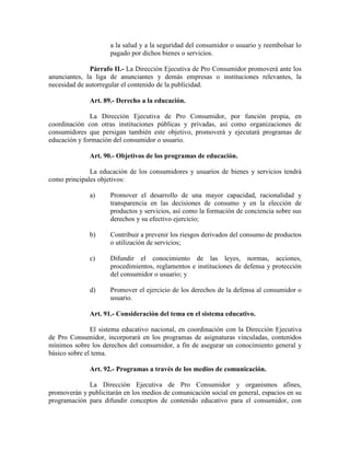 a la salud y a la seguridad del consumidor o usuario y reembolsar lo
pagado por dichos bienes o servicios.
Párrafo II.- La Dirección Ejecutiva de Pro Consumidor promoverá ante los
anunciantes, la liga de anunciantes y demás empresas o instituciones relevantes, la
necesidad de autorregular el contenido de la publicidad.
Art. 89.- Derecho a la educación.
La Dirección Ejecutiva de Pro Consumidor, por función propia, en
coordinación con otras instituciones públicas y privadas, así como organizaciones de
consumidores que persigan también este objetivo, promoverá y ejecutará programas de
educación y formación del consumidor o usuario.
Art. 90.- Objetivos de los programas de educación.
La educación de los consumidores y usuarios de bienes y servicios tendrá
como principales objetivos:
a) Promover el desarrollo de una mayor capacidad, racionalidad y
transparencia en las decisiones de consumo y en la elección de
productos y servicios, así como la formación de conciencia sobre sus
derechos y su efectivo ejercicio;
b) Contribuir a prevenir los riesgos derivados del consumo de productos
o utilización de servicios;
c) Difundir el conocimiento de las leyes, normas, acciones,
procedimientos, reglamentos e instituciones de defensa y protección
del consumidor o usuario; y
d) Promover el ejercicio de los derechos de la defensa al consumidor o
usuario.
Art. 91.- Consideración del tema en el sistema educativo.
El sistema educativo nacional, en coordinación con la Dirección Ejecutiva
de Pro Consumidor, incorporará en los programas de asignaturas vinculadas, contenidos
mínimos sobre los derechos del consumidor, a fin de asegurar un conocimiento general y
básico sobre el tema.
Art. 92.- Programas a través de los medios de comunicación.
La Dirección Ejecutiva de Pro Consumidor y organismos afines,
promoverán y publicitarán en los medios de comunicación social en general, espacios en su
programación para difundir conceptos de contenido educativo para el consumidor, con
 