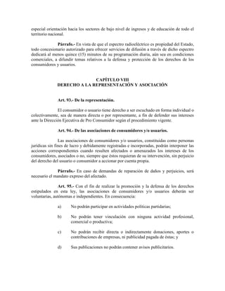 especial orientación hacia los sectores de bajo nivel de ingresos y de educación de todo el
territorio nacional.
Párrafo.- En vista de que el espectro radioeléctrico es propiedad del Estado,
todo concesionario autorizado para ofrecer servicios de difusión a través de dicho espectro
dedicará al menos quince (15) minutos de su programación diaria, aún sea en condiciones
comerciales, a difundir temas relativos a la defensa y protección de los derechos de los
consumidores y usuarios.
CAPÍTULO VIII
DERECHO A LA REPRESE TACIÓ Y ASOCIACIÓ
Art. 93.- De la representación.
El consumidor o usuario tiene derecho a ser escuchado en forma individual o
colectivamente, sea de manera directa o por representante, a fin de defender sus intereses
ante la Dirección Ejecutiva de Pro Consumidor según el procedimiento vigente.
Art. 94.- De las asociaciones de consumidores y/o usuarios.
Las asociaciones de consumidores y/o usuarios, constituidas como personas
jurídicas sin fines de lucro y debidamente registradas e incorporadas, podrán interponer las
acciones correspondientes cuando resulten afectados o amenazados los intereses de los
consumidores, asociados o no, siempre que éstos requieran de su intervención, sin perjuicio
del derecho del usuario o consumidor a accionar por cuenta propia.
Párrafo.- En caso de demandas de reparación de daños y perjuicios, será
necesario el mandato expreso del afectado.
Art. 95.- Con el fin de realizar la promoción y la defensa de los derechos
estipulados en esta ley, las asociaciones de consumidores y/o usuarios deberán ser
voluntarias, autónomas e independientes. En consecuencia:
a) No podrán participar en actividades políticas partidarias;
b) No podrán tener vinculación con ninguna actividad profesional,
comercial o productiva;
c) No podrán recibir directa o indirectamente donaciones, aportes o
contribuciones de empresas, ni publicidad pagada de éstas; y
d) Sus publicaciones no podrán contener avisos publicitarios.
 