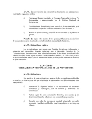 Art. 96.- Las asociaciones de consumidores financiarán sus operaciones a
partir de los siguientes medios:
a) Aportes del Estado tramitados al Congreso Nacional a través de Pro
Consumidor y desembolsados por la Oficina Nacional de
Presupuesto;
b) Contribuciones financieras y/o en naturaleza de sus asociados y de
instituciones nacionales o internacionales sin fines de lucro; y
c) Ventas de publicaciones y servicios a sus asociados o al público en
general.
Párrafo.- La fuente y los montos de los aportes públicos a las asociaciones
de consumidores serán fiscalizados por la Contraloría General de la República.
Art. 97.- Obligación de registro.
Las organizaciones que tengan por finalidad la defensa, información y
educación del consumidor, deberán registrarse ante la Dirección Ejecutiva de Pro
Consumidor para funcionar como tales, independientemente de los demás requisitos legales
establecidos para dichas organizaciones. Este registro será público y la Dirección Ejecutiva
de Pro Consumidor deberá ofrecer información sobre dicho registro, conforme la solicitud
de parte interesada.
CAPÍTULO IX
OBLIGACIO ES Y RESPO SABILIDAD DE LOS PROVEEDORES
Art. 98.- Obligaciones.
Sin perjuicio de otras obligaciones a cargo de los proveedores establecidas
en esta ley, en otras normas y/o que resulten de la contratación, son obligaciones de éstos
las siguientes:
a) Armonizar el legítimo interés y las necesidades de desarrollo
económico y tecnológico, con la defensa y protección del
consumidor;
b) Actuar según los usos comerciales honestos, con equidad y sin
discriminación en las relaciones con consumidores y usuarios;
c) Cumplir con todas las normas de sanidad, etiquetado, envasado,
seguridad y calidad, establecidas para los productos o servicios que
ofertan;
 