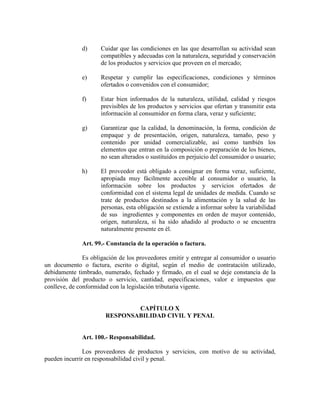 d) Cuidar que las condiciones en las que desarrollan su actividad sean
compatibles y adecuadas con la naturaleza, seguridad y conservación
de los productos y servicios que proveen en el mercado;
e) Respetar y cumplir las especificaciones, condiciones y términos
ofertados o convenidos con el consumidor;
f) Estar bien informados de la naturaleza, utilidad, calidad y riesgos
previsibles de los productos y servicios que ofertan y transmitir esta
información al consumidor en forma clara, veraz y suficiente;
g) Garantizar que la calidad, la denominación, la forma, condición de
empaque y de presentación, origen, naturaleza, tamaño, peso y
contenido por unidad comercializable, así como también los
elementos que entran en la composición o preparación de los bienes,
no sean alterados o sustituidos en perjuicio del consumidor o usuario;
h) El proveedor está obligado a consignar en forma veraz, suficiente,
apropiada muy fácilmente accesible al consumidor o usuario, la
información sobre los productos y servicios ofertados de
conformidad con el sistema legal de unidades de medida. Cuando se
trate de productos destinados a la alimentación y la salud de las
personas, esta obligación se extiende a informar sobre la variabilidad
de sus ingredientes y componentes en orden de mayor contenido,
origen, naturaleza, si ha sido añadido al producto o se encuentra
naturalmente presente en él.
Art. 99.- Constancia de la operación o factura.
Es obligación de los proveedores emitir y entregar al consumidor o usuario
un documento o factura, escrito o digital, según el medio de contratación utilizado,
debidamente timbrado, numerado, fechado y firmado, en el cual se deje constancia de la
provisión del producto o servicio, cantidad, especificaciones, valor e impuestos que
conlleve, de conformidad con la legislación tributaria vigente.
CAPÍTULO X
RESPO SABILIDAD CIVIL Y PE AL
Art. 100.- Responsabilidad.
Los proveedores de productos y servicios, con motivo de su actividad,
pueden incurrir en responsabilidad civil y penal.
 