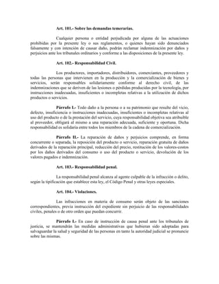 Art. 101.- Sobre las demandas temerarias.
Cualquier persona o entidad perjudicada por alguna de las actuaciones
prohibidas por la presente ley o sus reglamentos, o quienes hayan sido denunciados
falsamente y con intención de causar daño, podrán reclamar indemnización por daños y
perjuicios ante los tribunales ordinarios y conforme a las disposiciones de la presente ley.
Art. 102.- Responsabilidad Civil.
Los productores, importadores, distribuidores, comerciantes, proveedores y
todas las personas que intervienen en la producción y la comercialización de bienes y
servicios, serán responsables solidariamente conforme al derecho civil, de las
indemnizaciones que se deriven de las lesiones o pérdidas producidas por la tecnología, por
instrucciones inadecuadas, insuficientes o incompletas relativas a la utilización de dichos
productos o servicios.
Párrafo I.- Todo daño a la persona o a su patrimonio que resulte del vicio,
defecto, insuficiencia o instrucciones inadecuadas, insuficientes o incompletas relativas al
uso del producto o de la prestación del servicio, cuya responsabilidad objetiva sea atribuible
al proveedor, obligará al mismo a una reparación adecuada, suficiente y oportuna. Dicha
responsabilidad es solidaria entre todos los miembros de la cadena de comercialización.
Párrafo II.- La reparación de daños y perjuicios comprende, en forma
concurrente o separada, la reposición del producto o servicio, reparación gratuita de daños
derivados de la reparación principal, reducción del precio, restitución de los valores-costos
por los daños derivados del consumo o uso del producto o servicio, devolución de los
valores pagados e indemnización.
Art. 103.- Responsabilidad penal.
La responsabilidad penal alcanza al agente culpable de la infracción o delito,
según la tipificación que establece esta ley, el Código Penal y otras leyes especiales.
Art. 104.- Violaciones.
Las infracciones en materia de consumo serán objeto de las sanciones
correspondientes, previa instrucción del expediente sin perjuicio de las responsabilidades
civiles, penales o de otro orden que puedan concurrir.
Párrafo I.- En caso de instrucción de causa penal ante los tribunales de
justicia, se mantendrán las medidas administrativas que hubieran sido adoptadas para
salvaguardar la salud y seguridad de las personas en tanto la autoridad judicial se pronuncie
sobre las mismas.
 