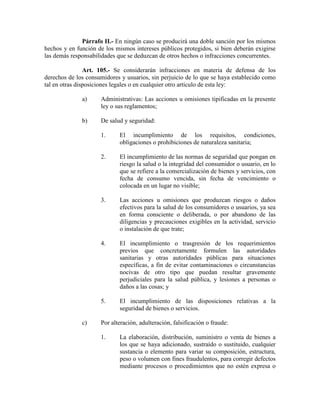 Párrafo II.- En ningún caso se producirá una doble sanción por los mismos
hechos y en función de los mismos intereses públicos protegidos, si bien deberán exigirse
las demás responsabilidades que se deduzcan de otros hechos o infracciones concurrentes.
Art. 105.- Se considerarán infracciones en materia de defensa de los
derechos de los consumidores y usuarios, sin perjuicio de lo que se haya establecido como
tal en otras disposiciones legales o en cualquier otro artículo de esta ley:
a) Administrativas: Las acciones u omisiones tipificadas en la presente
ley o sus reglamentos;
b) De salud y seguridad:
1. El incumplimiento de los requisitos, condiciones,
obligaciones o prohibiciones de naturaleza sanitaria;
2. El incumplimiento de las normas de seguridad que pongan en
riesgo la salud o la integridad del consumidor o usuario, en lo
que se refiere a la comercialización de bienes y servicios, con
fecha de consumo vencida, sin fecha de vencimiento o
colocada en un lugar no visible;
3. Las acciones u omisiones que produzcan riesgos o daños
efectivos para la salud de los consumidores o usuarios, ya sea
en forma consciente o deliberada, o por abandono de las
diligencias y precauciones exigibles en la actividad, servicio
o instalación de que trate;
4. El incumplimiento o trasgresión de los requerimientos
previos que concretamente formulen las autoridades
sanitarias y otras autoridades públicas para situaciones
específicas, a fin de evitar contaminaciones o circunstancias
nocivas de otro tipo que puedan resultar gravemente
perjudiciales para la salud pública, y lesiones a personas o
daños a las cosas; y
5. El incumplimiento de las disposiciones relativas a la
seguridad de bienes o servicios.
c) Por alteración, adulteración, falsificación o fraude:
1. La elaboración, distribución, suministro o venta de bienes a
los que se haya adicionado, sustraído o sustituido, cualquier
sustancia o elemento para variar su composición, estructura,
peso o volumen con fines fraudulentos, para corregir defectos
mediante procesos o procedimientos que no estén expresa o
 