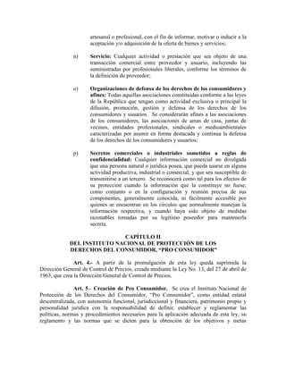 artesanal o profesional, con el fin de informar, motivar o inducir a la
aceptación y/o adquisición de la oferta de bienes y servicios;
n) Servicio: Cualquier actividad o prestación que sea objeto de una
transacción comercial entre proveedor y usuario, incluyendo las
suministradas por profesionales liberales, conforme los términos de
la definición de proveedor;
o) Organizaciones de defensa de los derechos de los consumidores y
afines: Todas aquellas asociaciones constituidas conforme a las leyes
de la República que tengan como actividad exclusiva o principal la
difusión, promoción, gestión y defensa de los derechos de los
consumidores y usuarios. Se considerarán afines a las asociaciones
de los consumidores, las asociaciones de amas de casa, juntas de
vecinos, entidades profesionales, sindicales o medioambientales
caracterizadas por asumir en forma destacada y continua la defensa
de los derechos de los consumidores y usuarios;
p) Secretos comerciales o industriales sometidos a reglas de
confidencialidad: Cualquier información comercial no divulgada
que una persona natural o jurídica posea, que pueda usarse en alguna
actividad productiva, industrial o comercial, y que sea susceptible de
transmitirse a un tercero. Se reconocerá como tal para los efectos de
su protección cuando la información que la constituye no fuese,
como conjunto o en la configuración y reunión precisa de sus
componentes, generalmente conocida, ni fácilmente accesible por
quienes se encuentran en los círculos que normalmente manejan la
información respectiva, y cuando haya sido objeto de medidas
razonables tomadas por su legítimo poseedor para mantenerla
secreta.
CAPÍTULO II
DEL I STITUTO ACIO AL DE PROTECCIÓ DE LOS
DERECHOS DEL CO SUMIDOR, “PRO CO SUMIDOR”
Art. 4.- A partir de la promulgación de esta ley queda suprimida la
Dirección General de Control de Precios, creada mediante la Ley No. 13, del 27 de abril de
1963, que crea la Dirección General de Control de Precios.
Art. 5.- Creación de Pro Consumidor. Se crea el Instituto Nacional de
Protección de los Derechos del Consumidor, “Pro Consumidor”, como entidad estatal
descentralizada, con autonomía funcional, jurisdiccional y financiera, patrimonio propio y
personalidad jurídica con la responsabilidad de definir, establecer y reglamentar las
políticas, normas y procedimientos necesarios para la aplicación adecuada de esta ley, su
reglamento y las normas que se dicten para la obtención de los objetivos y metas
 