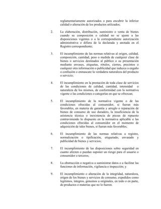 reglamentariamente autorizados o para encubrir la inferior
calidad o alteración de los productos utilizados;
2. La elaboración, distribución, suministro o venta de bienes
cuando su composición o calidad no se ajuste a las
disposiciones vigentes o a la correspondiente autorización
administrativa o difiera de la declarada y anotada en el
Registro correspondiente;
3. El incumplimiento de las normas relativas al origen, calidad,
composición, cantidad, peso o medida de cualquier clase de
bienes o servicios destinados al público o su presentación
mediante envases, etiquetas, rótulos, cierres, precintos o
cualquier otra información o publicidad que induzca a engaño
o confusión o enmascare la verdadera naturaleza del producto
o servicio;
4. El incumplimiento en la prestación de toda clase de servicios
de las condiciones de calidad, cantidad, intensidad o
naturaleza de los mismos, de conformidad con la normativa
vigente o las condiciones o categorías en que se ofrezcan;
5. El incumplimiento de la normativa vigente o de las
condiciones ofrecidas al consumidor, si fueran más
favorables, en materia de garantía y arreglo o reparación de
bienes de consumo de uso duradero, la insuficiencia de la
asistencia técnica o inexistencia de piezas de repuesto
contraviniendo lo dispuesto en la normativa aplicable o las
condiciones ofrecidas al consumidor en el momento de
adquisición de tales bienes, si fueran más favorables;
6. El incumplimiento de las normas relativas a registro,
normalización o tipificación, etiquetado, envasado y
publicidad de bienes y servicios;
7. El incumplimiento de las disposiciones sobre seguridad en
cuanto afecten o puedan suponer un riesgo para el usuario o
consumidor o terceros;
8. La obstrucción o negativa a suministrar datos o a facilitar las
funciones de información, vigilancia o inspección; y
9. El incumplimiento o alteración de la integridad, naturaleza,
origen de los bienes y servicios de consumo, expedidos como
legítimos, íntegros, genuinos u originales, en todo o en parte,
de productos o materias que no lo fueren.
 
