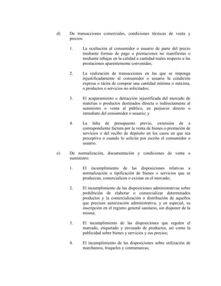 d) De transacciones comerciales, condiciones técnicas de venta y
precios:
1. La ocultación al consumidor o usuario de parte del precio
mediante formas de pago o prestaciones no manifiestas o
mediante rebajas en la calidad o cantidad reales respecto a las
prestaciones aparentemente convenidas;
2. La realización de transacciones en las que se imponga
injustificadamente al consumidor o usuario la condición
expresa o tácita de comprar una cantidad mínima o máxima,
o productos o servicios no solicitados;
3. El acaparamiento o detracción injustificada del mercado de
materias o productos destinados directa o indirectamente al
suministro o venta al público, en perjuicio directo o
inmediato del consumidor o usuario; y
4. La falta de presupuesto previo, extensión de a
correspondiente factura por la venta de bienes o prestación de
servicios o del recibo de depósito en los casos en que sea
preceptivo o cuando lo solicite por escrito el consumidor o
usuario.
e) De normalización, documentación y condiciones de venta o
suministro:
1. El incumplimiento de las disposiciones relativas a
normalización o tipificación de bienes o servicios que se
produzcan, comercialicen o existan en el mercado;
2. El incumplimiento de las disposiciones administrativas sobre
prohibición de elaborar o comercializar determinados
productos y la comercialización o distribución de aquellos
que precisen autorización administrativa, y en especial, su
inscripción en el registro general sanitario, sin disponer de la
misma;
3. El incumplimiento de las disposiciones que regulen el
marcado, etiquetado y envasado de productos, así como la
publicidad sobre bienes y servicios y sus precios;
4. El incumplimiento de las disposiciones sobre utilización de
marchamos, troqueles y contramarcas;
 