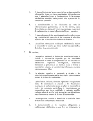 5. El incumplimiento de las normas relativas a documentación,
información, libros o registros establecidos obligatoriamente
para el adecuado régimen y funcionamiento de la empresa,
instalación o servicio o como garantía para la protección del
consumidor y usuario;
6. El incumplimiento de las condiciones de venta en
establecimientos permanentes, en la vía pública, venta
domiciliaria, ambulante, por correo o por entregas sucesivas o
de cualquier otra forma de toda clase de bienes y servicios;
7. El incumplimiento de los requisitos estipulados en la presente
ley en materia del contenido de los contratos de adhesión,
inclusive por la introducción de cláusulas abusivas; y
8. La coacción, intimidación o cualquier otra forma de presión
al consumidor o usuario que limite o altere su capacidad de
decisión o libre consentimiento.
f) De otro tipo:
1. La negativa, resistencia u obstrucción a suministrar datos, a
facilitar la información requerida por las autoridades
competentes en orden al cumplimiento de las funciones de
información, vigilancia, investigación, inspección,
tramitación y ejecución en las materias a que se refiere la
presente ley, así como el suministro de información inexacta
o documentación falsa;
2. La dilación, negativa o resistencia a atender a los
requerimientos efectuados por las autoridades competentes en
materia de defensa del consumidor;
3. La resistencia, coacción, amenaza, represalia o cualquier otra
forma de intimidación o presión a los funcionarios
encargados de las funciones a que se refiere la presente ley o
contra las empresas, particulares u organizaciones de
consumidores que hayan entablado o pretendan entablar
cualquier clase de acción legal, denuncia o participación en
procedimientos en materia de defensa del consumidor;
4. La manipulación, traslado o disposición en cualquier forma
de mercancía cautelarmente intervenida;
5. El incumplimiento de los requisitos, obligaciones o
prohibiciones establecidos en esta ley, sus reglamentos y
 
